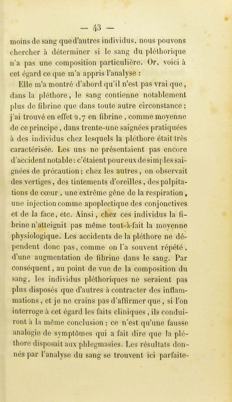 moins de sang qued'autres individus, nous pouvons chercher à déterminer si le sang du pléthorique n'a pas une composition particulière. Or, voici à cet égard ce que m'a appris l'analyse : Elle m'a montré d'abord qu'il n'est pas vrai que, dans la pléthore, le sang contienne notablement plus de fibrine que dans toute autre circonstance ; j'ai trouvé en effet 2,7 en fibrine, comme moyenne de ce principe, dans trente-une saignées pratiquées à des individus chez lesquels la pléthore était très caractérisée. Les uns ne présentaient pas encore d'accident notable : c'étaient peureux de simples sai- gnées de précaution ; chez les autres, on observait des vertiges, des tintements d'oreilles, des palpita- tions de cœur , une extrême géne de la respiration, une injection comme apoplectique des conjonctives et de la face, etc. Ainsi, chez ces individus la fi- brine n'atteignit pas même tout-k fait la moyenne physiologique. Les accidents de la pléthore ne dé- pendent donc pas, comme on l'a souvent répété , d'une augmentation de fibrine dans le sang. Par conséquent, au point de vue de la composition du sang, les individus pléthoriques ne seraient pas plus disposés que d'autres à contracter des inflam- mations , et je ne crains pas d'affirmer que, si l'on interroge à cet égard les faits cliniques , ils condui- ront à la môme conclusion ; ce n'est qu'une fausse analogie de symptômes qui a fait dire que la plé- thore disposait aux phlogmasies. Les résultats don- nés par l'analyse du sang se trouvent ici parfaite-