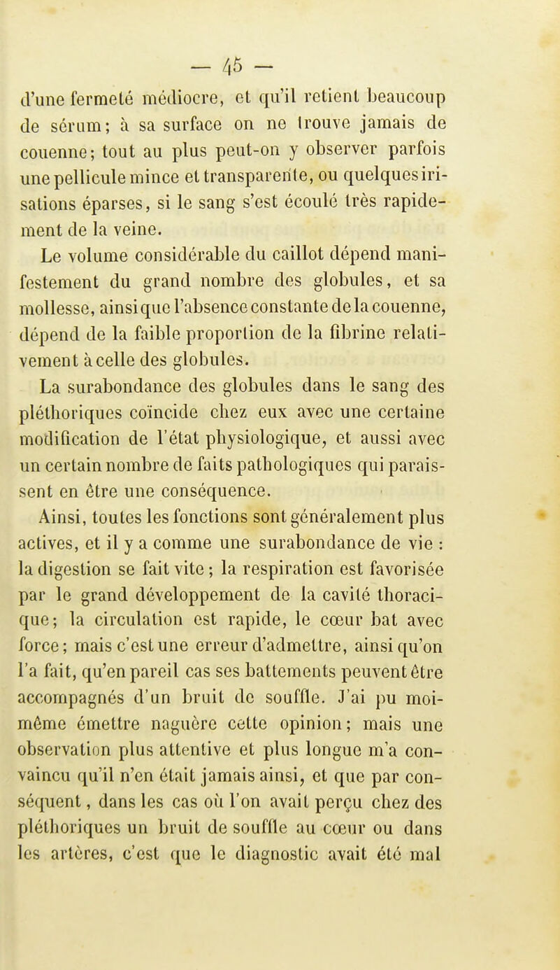 - /,5 - d'une fermeté médiocre, et qu'il retient beaucoup de sérum; à sa surface on ne trouve jamais de couenne; tout au plus peut-on y observer parfois une pellicule mince et transparente, ou quelques iri- sations éparses, si le sang s'est écoulé très rapide- ment de la veine. Le volume considérable du caillot dépend mani- festement du grand nombre des globules, et sa mollesse, ainsi que l'absence constante de la couenne, dépend de la faible proportion de la fibrine relati- vement à celle des globules. La surabondance des globules dans le sang des pléthoriques coïncide chez eux avec une certaine modification de l'état physiologique, et aussi avec un certain nombre de faits pathologiques qui parais- sent en être une conséquence. Ainsi, toutes les fonctions sont généralement plus actives, et il y a comme une surabondance de vie : la digestion se fait vite; la respiration est favorisée par le grand développement de la cavité thoraci- que; la circulation est rapide, le cœur bat avec force; mais c'est une erreur d'admettre, ainsi qu'on l'a fait, qu'en pareil cas ses battements peuventêtre accompagnés d'un bruit de souffle. J'ai pu moi- môme émettre naguère cette opinion; mais une observation plus attentive et plus longue m'a con- vaincu qu'il n'en était jamais ainsi, et que par con- séquent , dans les cas où l'on avait perçu chez des pléthoriques un bruit de souffle au cœur ou dans les artères, c'est que le diagnostic avait été mal