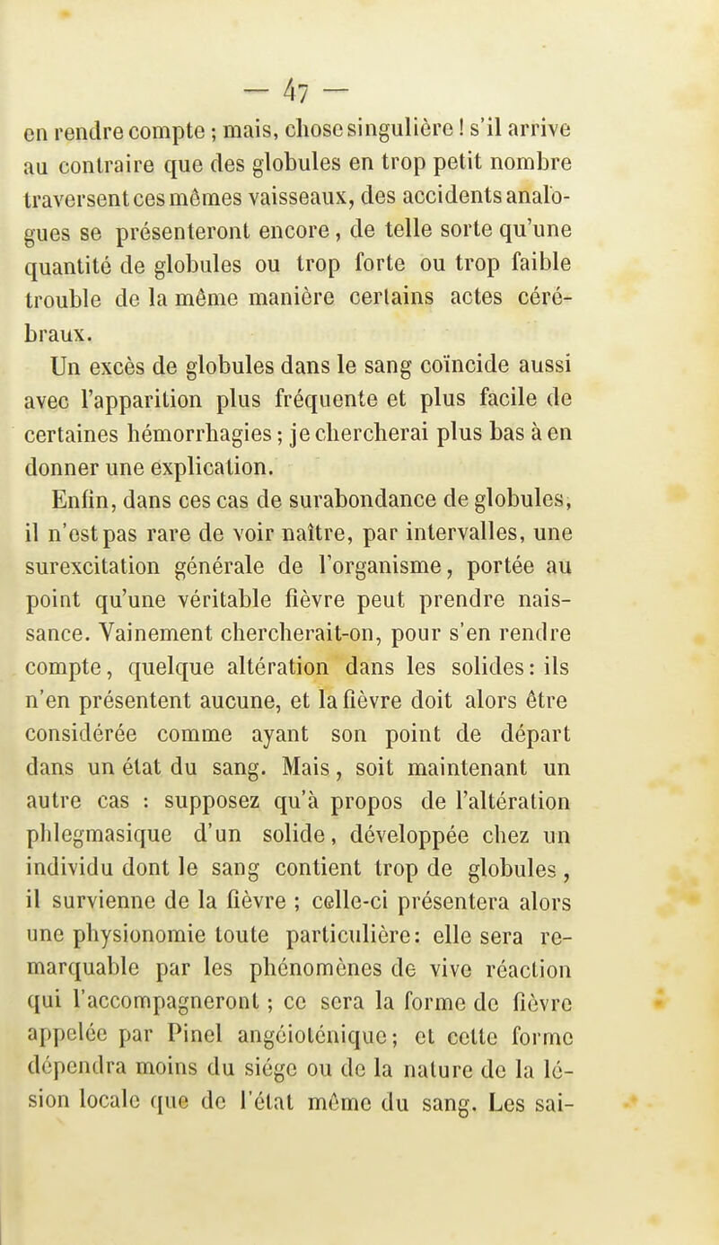 en rendre compte ; mais, chose singulière ! s'il arrive au contraire que des globules en trop petit nombre traversent ces mômes vaisseaux, des accidents analo- gues se présenteront encore, de telle sorte qu'une quantité de globules ou trop forte ou trop faible trouble de la môme manière certains actes céré- braux. Un excès de globules dans le sang coïncide aussi avec l'apparition plus fréquente et plus facile de certaines hémorrbagies ; je chercherai plus bas à en donner une explication. Enfin, dans ces cas de surabondance de globules, il n'est pas rare de voir naître, par intervalles, une surexcitation générale de l'organisme, portée au point qu'une véritable fièvre peut prendre nais- sance. Vainement chercherait-on, pour s'en rendre compte, quelque altération dans les solides : ils n'en présentent aucune, et la fièvre doit alors être considérée comme ayant son point de départ dans un état du sang. Mais, soit maintenant un autre cas : supposez qu'à propos de l'altération plilegmasique d'un solide, développée chez un individu dont le sang contient trop de globules , il survienne de la fièvre ; celle-ci présentera alors une physionomie toute particulière: elle sera re- marquable par les phénomènes de vive réaction qui l'accompagneront ; ce sera la forme de fièvre appelée par Pinel angcioténiquc ; et celte forme dépendra moins du siège ou de la nature de la lé- sion locale que de l'état môme du sang. Les sai-