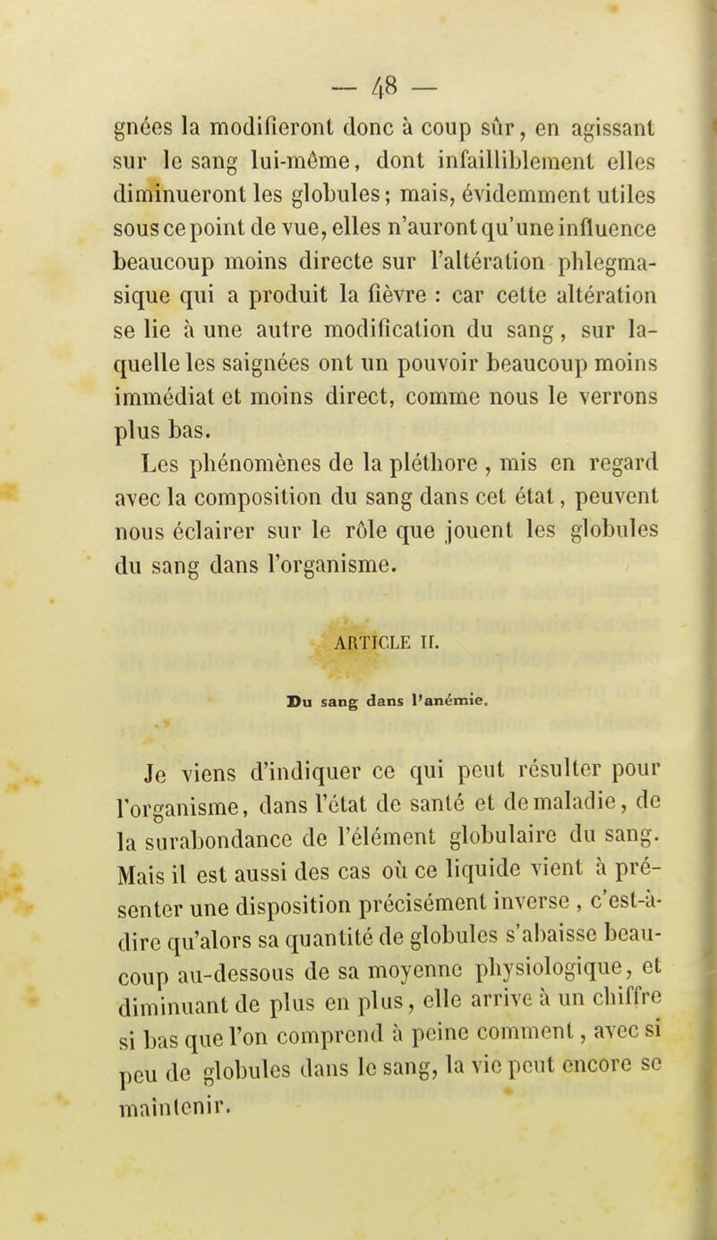 gnées la modifieront donc à coup sûr, en agissant sur le sang lui-même, dont infailliblement elles diminueront les globules ; mais, évidemment utiles sous ce point de vue, elles n'auront qu'une influence beaucoup moins directe sur l'altération phlegma- sique qui a produit la fièvre : car cette altération se lie à une autre modification du sang, sur la- quelle les saignées ont un pouvoir beaucoup moins immédiat et moins direct, comme nous le verrons plus bas. Les phénomènes de la pléthore , mis en regard avec la composition du sang dans cet état, peuvent nous éclairer sur le rôle que jouent les globules du sang dans l'organisme. ARTICLE II. Du sang dans l'anémie. Je viens d'indiquer ce qui peut résulter pour l'organisme, dans l'état de santé et de maladie, de la surabondance de l'élément globulaire du sang. Mais il est aussi des cas où ce liquide vient à pré- senter une disposition précisément inverse , c'est-à- dire qu'alors sa quantité de globules s'abaisse beau- coup au-dessous de sa moyenne physiologique, et diminuant de plus en plus, elle arrive à un chiffre si bas que l'on comprend à peine comment, avec si peu de globules dans le sang, la vie peut encore se maînlenir.