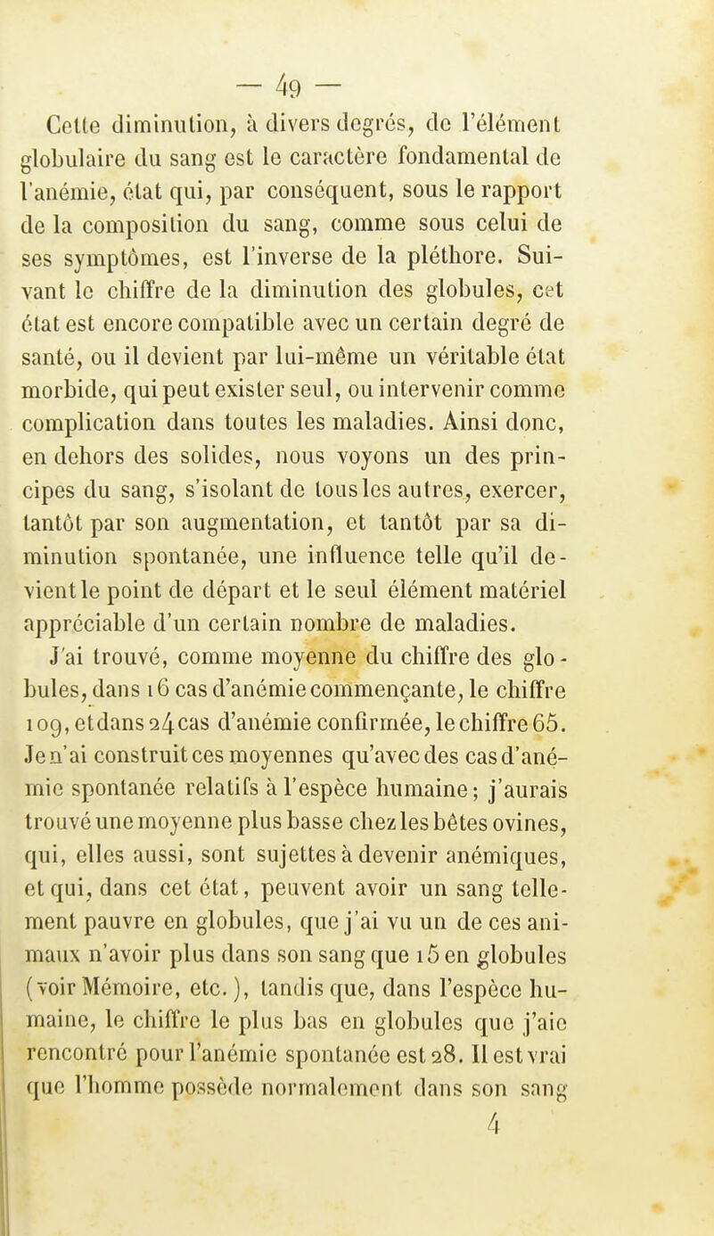 Celle diminulion, à divers degrés, de l'élément globulaire du sang est le caractère fondamental de l'anémie, état qui, par conséquent, sous le rapport de la composition du sang, comme sous celui de ses symptômes, est l'inverse de la pléthore. Sui- vant le chiffre de la diminution des globules, cet état est encore compatible avec un certain degré de santé, ou il devient par lui-même un véritable état morbide, qui peut exister seul, ou intervenir comme complication dans toutes les maladies. Ainsi donc, en dehors des solides, nous voyons un des prin- cipes du sang, s'isolant de tous les autres, exercer, tantôt par son augmentation, et tantôt par sa di- minution spontanée, une influence telle qu'il de- vient le point de départ et le seul élément matériel appréciable d'un certain nombre de maladies. J'ai trouvé, comme moyenne du chiffre des glo- bules, dans 16 cas d'anémie commençante, le chiffre 109, et dans 24 cas d'anémie confirmée, le chiffre 65. Je n'ai construit ces moyennes qu'avec des cas d'ané- mie spontanée relatifs à l'espèce humaine; j'aurais trouvé une moyenne plus basse chez les bêtes ovines, qui, elles aussi, sont sujettes à devenir anémiques, et qui, dans cet état, peuvent avoir un sang telle- ment pauvre en globules, que j'ai vu un de ces ani- maux n'avoir plus dans son sang que i5en globules (voir Mémoire, etc. ), tandis que, dans l'espèce hu- maine, le chiffre le plus bas en globules que j'aie rencontre pour l'anémie spontanée est 28. Il est vrai que l'homme possède normalement dans son sang 4