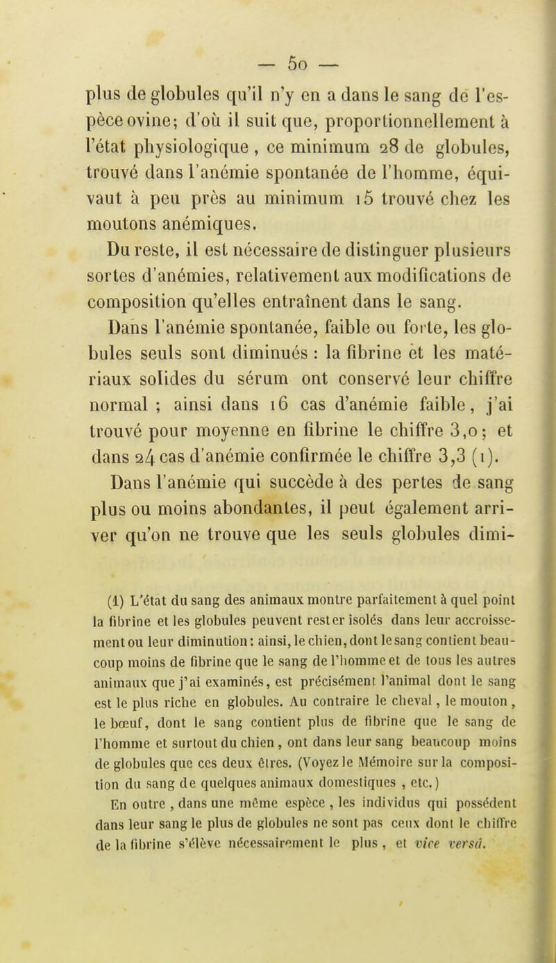 plus de globules qu'il n'y en a dans le sang de l'es- pèce ovine; d'où il suit que, proportionnellement à l'état physiologique , ce minimum 28 de globules, trouvé dans l'anémie spontanée de l'homme, équi- vaut à peu près au minimum 15 trouvé chez les moutons anémiques. Du reste, il est nécessaire de distinguer plusieurs sortes d'anémies, relativement aux modifications de composition qu'elles entraînent dans le sang. Dans l'anémie spontanée, faible ou forte, les glo- bules seuls sont diminués : la fd3rine et les maté- riaux solides du sérum ont conservé leur chiffre normal ; ainsi dans 16 cas d'anémie faible, j'ai trouvé pour moyenne en fibrine le chiffre 3,o; et dans 24 cas d'anémie confirmée le chiffre 3,3 (1). Dans l'anémie qui succède à des pertes de sang plus ou moins abondantes, il peut également arri- ver qu'on ne trouve que les seuls globules dimi- (1) L'état du sang des animaux montre parfaitement à quel point la fiijrine et les globules peuvent rester isolés dans leur accroisse- menton leur diminution: ainsi, le chien,dont lesang contient beau- coup moins de fibrine que le sang de l'homme et de tous les autres animaux que j'ai examinés, est précisément l'animal dont le sang est le plus riche en globules. Au contraire le cheval, le mouton , le bœuf, dont le sang contient plus de fibrine que le sang de l'homme et surtout du chien, ont dans leur sang beaucoup moins de globules que ces deux ôircs. (Voyez le Mémoire sur la composi- tion du sang de quelques animaux domestiques , etc.) En outre , dans une môme espèce , les individus qui possèdent dans leur sang le plus de globules ne sont pas ceux dont le chiffre de la fibrine s'élève nécessairement lo plus , et vice versa.
