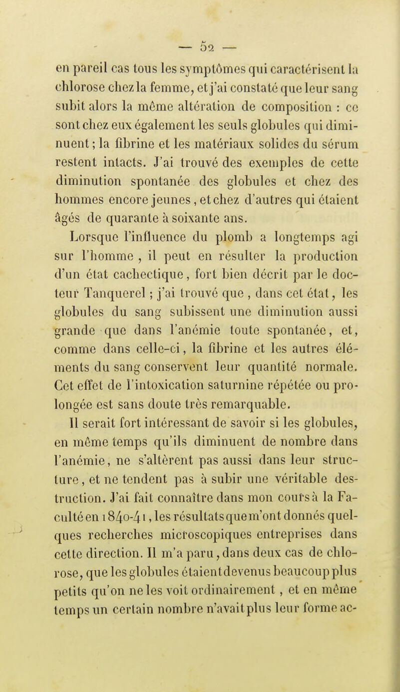 en pareil cas tous les symptômes qui caractérisent la chlorose chez la femme, et j'ai constate que leur sang subit alors la môme altération de composition : ce sont chez eux également les seuls globules qui dimi- nuent ; la fibrine et les matériaux solides du sérum restent intacts. J'ai trouvé des exemples de cette diminution spontanée des globules et chez des hommes encore jeunes, etchez d'autres qui étaient âgés de quarante à soixante ans. Lorsque l'influence du plomb a longtemps agi sur l'homme , il peut en résulter la production d'un état cachectique, fort bien décrit par le doc- teur Tanquerel ; j'ai trouvé que , dans cet état, les globules du sang subissent une diminution aussi grande que dans l'anémie toute spontanée, et, comme dans celle-ci, la fibrine et les autres élé- ments du sang conservent leur quantité normale. Cet effet de l'intoxication saturnine répétée ou pro- longée est sans doute très remarquable. Il serait fort intéressant de savoir si les globules, en môme temps qu'ils diminuent de nombre dans l'anémie, ne s'altèrent pas aussi dans leur struc- ture , et ne tendent pas à subir une véritable des- truction. J'ai fait connaître dans mon coûts à la Fa- culté en i84o-4i > les résultats que m'ont donnés quel- ques recherches microscopiques entreprises dans cette direction. Il m'a paru, dans deux cas de chlo- rose, que les globules étaientdevenus beaucoup plus petits qu'on ne les voit ordinairement, et en môme temps un certain nombre n'avaitplus leur forme ac-
