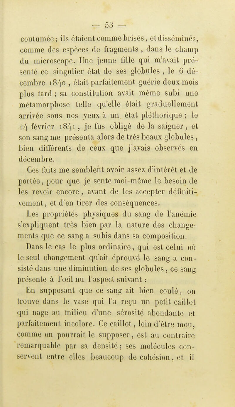 coiiUimée; ils étaient comme brisés, etdisséminés, comme des espèces de fragments , dans le champ du microscope. Une jeune fille qui m'avait pré- sente ce singulier état de ses globules , le 6 dé- cembre 1840 , était parfaitement guérie deux mois plus tard ; sa constitution avait même subi une métamorphose telle qu'elle était graduellement arrivée sous nos yeux à un état pléthorique ; le i4 février 1841 , je fus obligé de la saigner, et son sang me présenta alors de très beaux globules, bien différents de ceux que j'avais observés en décembre. Ces faits me semblent avoir assez d'intérêt et de portée, pour que je sente moi-môme le besoin de les revoir encore, avant de les accepter définiti- vement, et d'en tirer des conséquences. Les propriétés physiques du sang de l'anémie s'expliquent très bien par la nature des change- ments que ce sang a subis dans sa composition. Dans le cas le plus ordinaire, qui est celui où le seul changement qu'ait éprouvé le sang a con- sisté dans une diminution de ses globules, ce sang présente à l'œil nu l'aspect suivant : En supposant que ce sang ait bien coulé, on trouve dans le vase qui l'a reçu un petit caillot qui nage au inilieu d'une sérosité abondante et parfaitement incolore. Ce caillot, loin d'ôtre mou, comme on pourrait le supposer, est au contraire remarquable par sa densité; ses molécules con- servent entre elles beaucoup de cohésion, et il