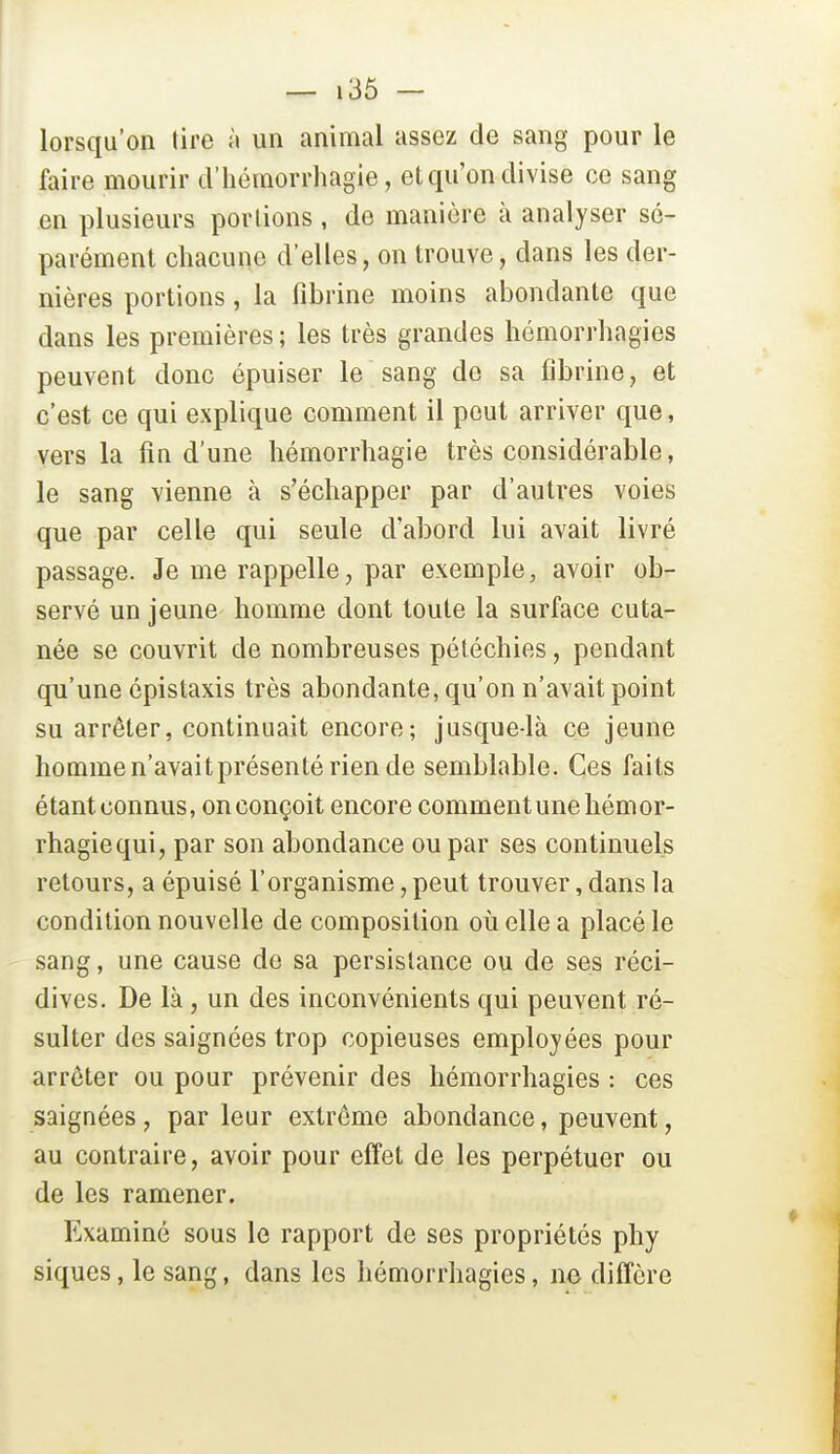 lorsqu'on tire à un animal assez de sang pour le faire mourir d'iiémorrhagie, et qu'on divise ce sang en plusieurs portions , de manière à analyser sé- parément chacune d'elles, on trouve, dans les der- nières portions, la fibrine moins abondante que dans les premières ; les très grandes hémorrhagies peuvent donc épuiser le sang de sa fibrine, et c'est ce qui explique comment il peut arriver que, vers la fin d'une hémorrhagie très considérable, le sang vienne à s'échapper par d'autres voies que par celle qui seule d'abord lui avait livré passage. Je me rappelle, par exemple, avoir ob- servé un jeune homme dont toute la surface cuta- née se couvrit de nombreuses pétéchies, pendant qu'une épistaxis très abondante, qu'on n'avait point su arrêter, continuait encore; jusque-là ce jeune hommen'avaitprésentériende semblable. Ces faits étant connus, on conçoit encore comment une hémor- rhagie qui, par son abondance ou par ses continuels retours, a épuisé l'organisme, peut trouver, dans la condition nouvelle de composition où elle a placé le sang, une cause de sa persistance ou de ses réci- dives. De là, un des inconvénients qui peuvent ré- sulter des saignées trop copieuses employées pour arrêter ou pour prévenir des hémorrhagies : ces saignées , par leur extrême abondance, peuvent, au contraire, avoir pour effet de les perpétuer ou de les ramener. Examiné sous le rapport de ses propriétés phy siques, le sang, dans les hémorrhagies, ne diffère
