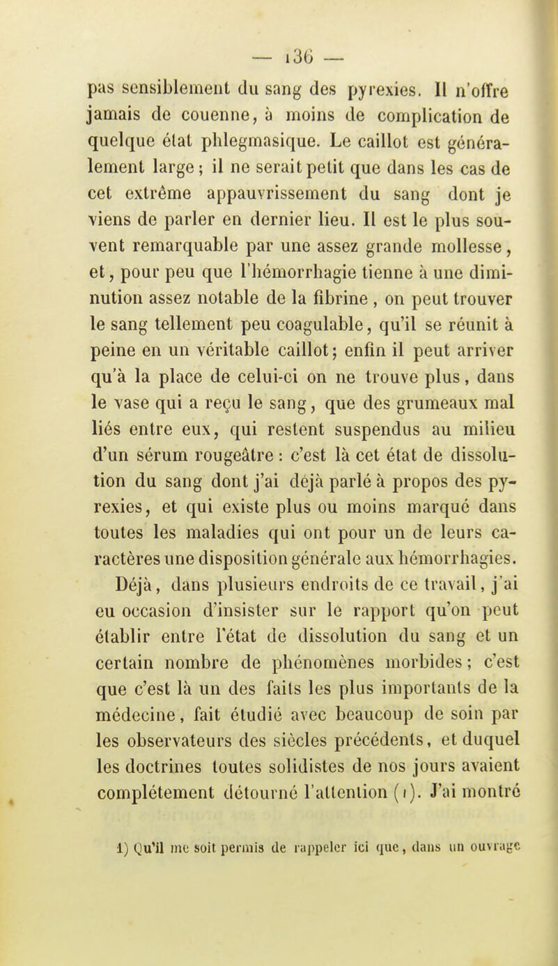 pas sensiblement du sang des pyrexies. Il n'ofîie jamais de couenne, à moins de complication de quelque élat phlegmasique. Le caillot est généra- lement large ; il ne serait petit que dans les cas de cet extrême appauvrissement du sang dont je viens de parler en dernier lieu. Il est le plus sou- vent remarquable par une assez grande mollesse, et, pour peu que l'hémorrhagie tienne à une dimi- nution assez notable de la fibrine , on peut trouver le sang tellement peu coagulable, qu'il se réunit à peine en un véritable caillot; enfin il peut arriver qu'à la place de celui-ci on ne trouve plus, dans le vase qui a reçu le sang, que des grumeaux mal liés entre eux, qui restent suspendus au milieu d'un sérum rougeâtre : c'est là cet état de dissolu- tion du sang dont j'ai déjà parlé à propos des py- rexies, et qui existe plus ou moins marqué dans toutes les maladies qui ont pour un de leurs ca- ractères une disposition générale aux hémorrhagies. Déjà, dans plusieurs endroits de ce travail, j'ai eu occasion d'insister sur le rapport qu'on peut établir entre l'état de dissolution du sang et un certain nombre de phénomènes morbides ; c'est que c'est là un des faits les plus importants de la médecine, fait étudié avec beaucoup de soin par les observateurs des siècles précédents, et duquel les doctrines toutes solidistes de nos jours avaient complètement détourné l'atlenlion (i). J'ai montré 1) Qu'il me soit permis de rappeler ici que, dans un ouvriifc'C