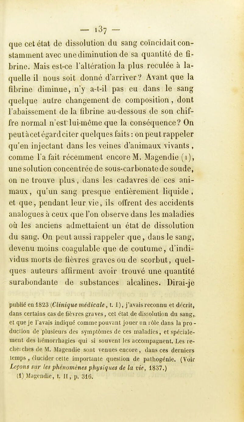 - .37 - que cet état de dissolution du sang coïncidait con- stamment avec une diminution de sa quantité de fi- brine. Mais est-ce l'altération la plus reculée à la- quelle il nous soit donné d'arriver? Avant que la fibrine diminue, n'y a-t-il pas eu dans le sang quelque autre changement de composition, dont l'abaissement de la fibrine au-dessous de son chif- fre normal n'est lui-même que la conséquence? On peut à cet égard ci ter quelques faits : on peut rappeler qu'en injectant dans les veines d'animaux vivants , comme l'a fait récemment encore M. Magendie (i), une solution concentrée de sous-carbonate de soude, on ne trouve plus, dans les cadavres de ces ani- maux, qu'un sang presque entièrement liquide, et que, pendant leur vie, ils offrent des accidents analogues à ceux que l'on observe dans les maladies où les anciens admettaient un état de dissolution du sang. On peut aussi rappeler que, dans le sang, devenu moins coagulable que de coutume, d'indi- vidus morts de fièvres graves ou de scorbut, quel- ques auteurs affirment avoir trouvé une quantité surabondante de substances alcalines. Dirai-je publié en 1823 {Clinique médicale, 1.1), j'avais reconnu et décrit, dans certains cas de fièvres graves, cet état de dissolution du sang,, et que je l'avais indiqué comme pouvant jouer un rôle dans la pro- duclion de plusieurs des symptômes de ces maladies, et spéciale- ment des liémorrliagies qui si souvent les accompagnent. Les re- chei elles de M. Magendie sont venues encore, dans ces derniers temps , élucider celte importante question de palhogénie. (Voir Leçons sur les phénomènes physiques de la vie, 1837.) (i) Magendie, t. II, p. 316.