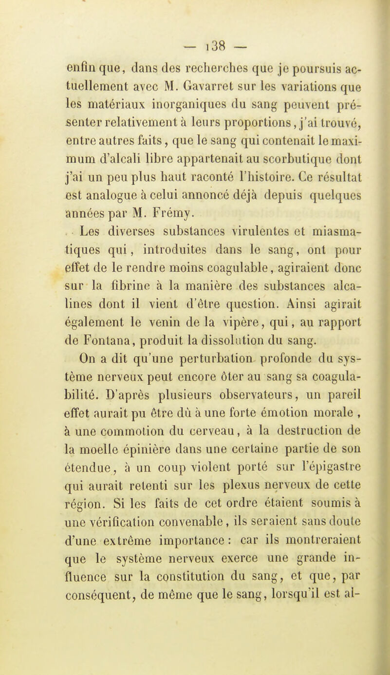 enfin que, dans des recherches que je poursuis ac- tuellement avec M. Gavarret sur les variations que les matériaux inorganiques du sang peuvent pré- senter relativement à leurs proportions, j'ai trouvé, entre autres faits, que le sang qui contenait le maxi- mum d'alcali libre appartenait au scorbutique dont j'ai un peu plus haut raconté l'histoire. Ce résultat est analogue à celui annoncé déjà depuis quelques années par M. Frémy. Les diverses substances virulentes et miasma- tiques qui, introduites dans le sang, ont pour effet de le rendre moins coagulable, agiraient donc sur la fibrine à la manière des substances alca- lines dont il vient d'être question. Ainsi agirait également le venin de la vipère, qui, au rapport de Foniana, produit la dissolution du sang. On a dit qu'une perturbation profonde du sys- tème nerveux peut encore ôter au sang sa coagula- bilité. D'après plusieurs observateurs, un pareil effet aurait pu être dû à une forte émotion morale , à une commotion du cerveau, à la destruction de la moelle épinière dans une certaine partie de son étendue, à un coup violent porté sur l'épigastre qui aurait retenti sur les plexus nerveux de cette région. Si les faits de cet ordre étaient soumis à une vérification convenable, ils seraient sans doute d'une extrême importance: car ils montreraient que le système nerveux exerce une grande in- fluence sur la constitution du sang, et que, par conséquent, de même que le sang, lorsqu'il est al-