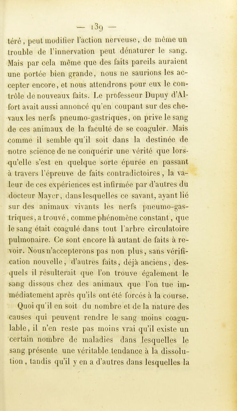 téré , peut modifier l'action nerveuse, de môme un trouble de l'innervation peut dénaturer le sang. Mais par cela même que des faits pareils auraient une portée bien grande, nous ne saurions les ac- cepter encore, et nous attendrons pour eux le con- trôle de nouveaux faits. Le professeur Dupuy d'Al- fort avait aussi annoncé qu'en coupant sur des che- vaux les nerfs pneumo-gastriques, on prive le sang de ces animaux de la faculté de se coaguler. Mais €omme il semble qu'il soit dans la destinée de notre science de ne conquérir une vérité que lors- qu'elle s'est en quelque sorte épurée en passant à travers l'épreuve de faits contradictoires, la va- leur de ces expériences est infirmée par d'autres du docteur Mayer, dans lesquelles ce savant, ayant lié sur des animaux vivants les nerfs pneumo-gas- triques , a trouvé, comme phénomène constant, que le sang était coagulé dans tout l'arbre circulatoire pulmonaire. Ce sont encore là autant de faits à re- voir. Nous n'accepterons pas non plus, sans vérifi- cation nouvelle, d'autres faits, déjà anciens, des- quels il résulterait que l'on trouve également le sang dissous chez des animaux que l'on tue im- médiatement après qu'ils ont été forcés à la course. Quoi qu'il en soit du nombre et de la nature des causes qui peuvent rendre le sang moins coagu- lable, il n'en reste pas moins vrai qu'il existe un certain nombre de maladies dans lesquelles le sang présente une véritable tendance à la dissolu- tion , tandis qu'il y en a d'autres dans lesquelles la
