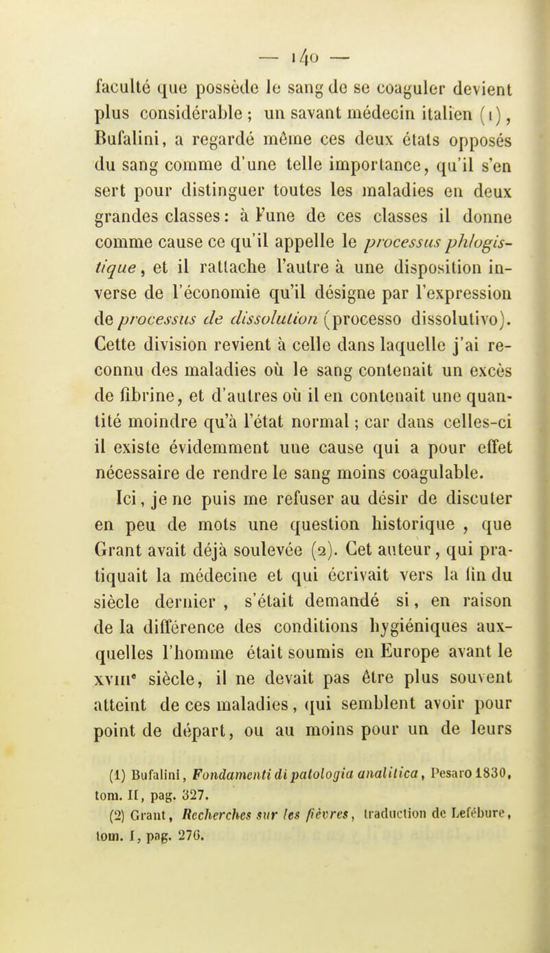 faculté que possède le sang de se coaguler devient plus considérable ; un savant médecin italien (i), Bufalini, a regardé rnôine ces deux états opposés du sang comme d'une telle importance, qu'il s'en sert pour distinguer toutes les maladies en deux grandes classes : à Fune de ces classes il donne comme cause ce qu'il appelle le processus phlugis- tt'que, et il rattache l'autre à une disposition in- verse de l'économie qu'il désigne par l'expression de processus de dissolution (processo dissolulivo). Cette division revient à celle dans laquelle j'ai re- connu des maladies où le sang contenait un excès de fibrine, et d'autres où il en contenait une quan- tité moindre qu'à l'état normal ; car dans celles-ci il existe évidemment une cause qui a pour effet nécessaire de rendre le sang moins coagulable. Ici, je ne puis me refuser au désir de discuter en peu de mots une question historique , que Grant avait déjà soulevée (2). Cet auteur, qui pra- tiquait la médecine et qui écrivait vers la lin du siècle dernier , s'était demandé si, en raison de la différence des conditions hygiéniques aux- quelles l'homme était soumis en Europe avant le xYiii* siècle, il ne devait pas être plus souvent atteint de ces maladies, qui semblent avoir pour point de départ, ou au moins pour un de leurs (1) Bufalini, Fondamcntidipatologia analilica, Pesaiol830, toni. II, pag. 327. (2) Grant, Recherches sur les fièvres, iracliiclion de Lefébure, loin. Ij pag. 27G.