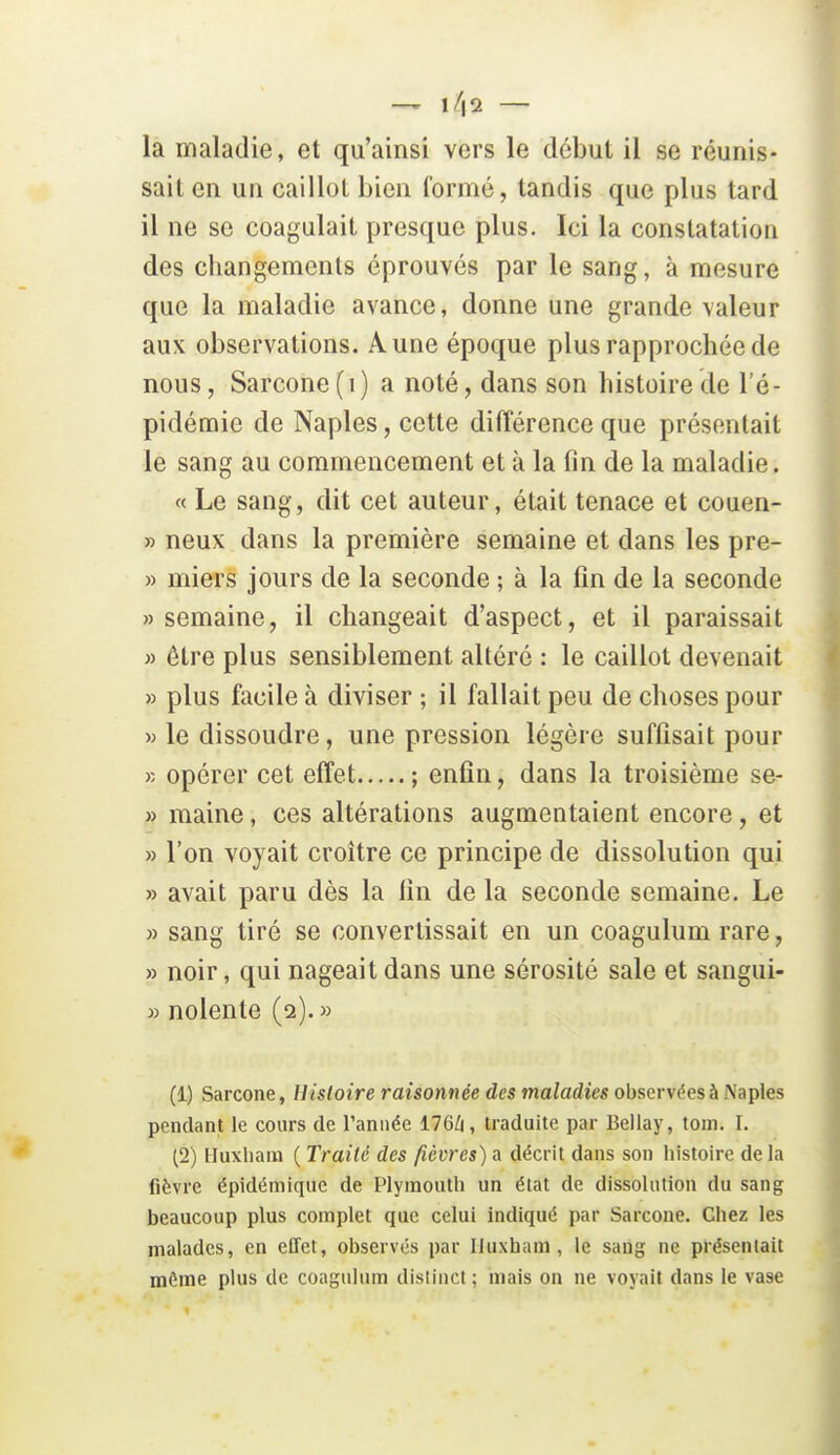 — — la maladie, et qu'ainsi vers le début il se réunis- sait en un caillot bien formé, tandis que plus tard il ne se coagulait presque plus. Ici la constatation des changements éprouvés par le sang, à mesure que la maladie avance, donne une grande valeur aux observations. Aune époque plus rapprochée de nous, Sarcone(i) a noté, dans son histoire de l'é- pidémie de Naples, cette différence que présentait le sang au commencement et à la (în de la maladie. « Le sang, dit cet auteur, était tenace et couen- » neux dans la première semaine et dans les pre- » miers jours de la seconde ; à la fin de la seconde » semaine, il changeait d'aspect, et il paraissait » être plus sensiblement altéré : le caillot devenait » plus facile à diviser ; il fallait peu de choses pour » le dissoudre, une pression légère suffisait pour r. opérer cet effet ; enfin, dans la troisième se- » maine, ces altérations augmentaient encore, et » l'on voyait croître ce principe de dissolution qui » avait paru dès la lin de la seconde semaine. Le » sang tiré se convertissait en un coagulum rare, » noir, qui nageait dans une sérosité sale et sangui- » nolente (2). » (1) Sarcone, Histoire raisonnée des maladies observées à Naples pendant le cours de Tannée 176Zi, traduite par Bellay, tom. I. (2) lluxliam ( Traité des fièvres) a décrit dans son histoire de la fièvre épidémique de Plyinoutli un état de dissolution du sang beaucoup plus complet que celui indiqué par Sarcone. Chez les malades, en effet, observés par Iluxham, le sang ne présentait môme plus de coagulum dislinct; mais on ne voyait dans le vase