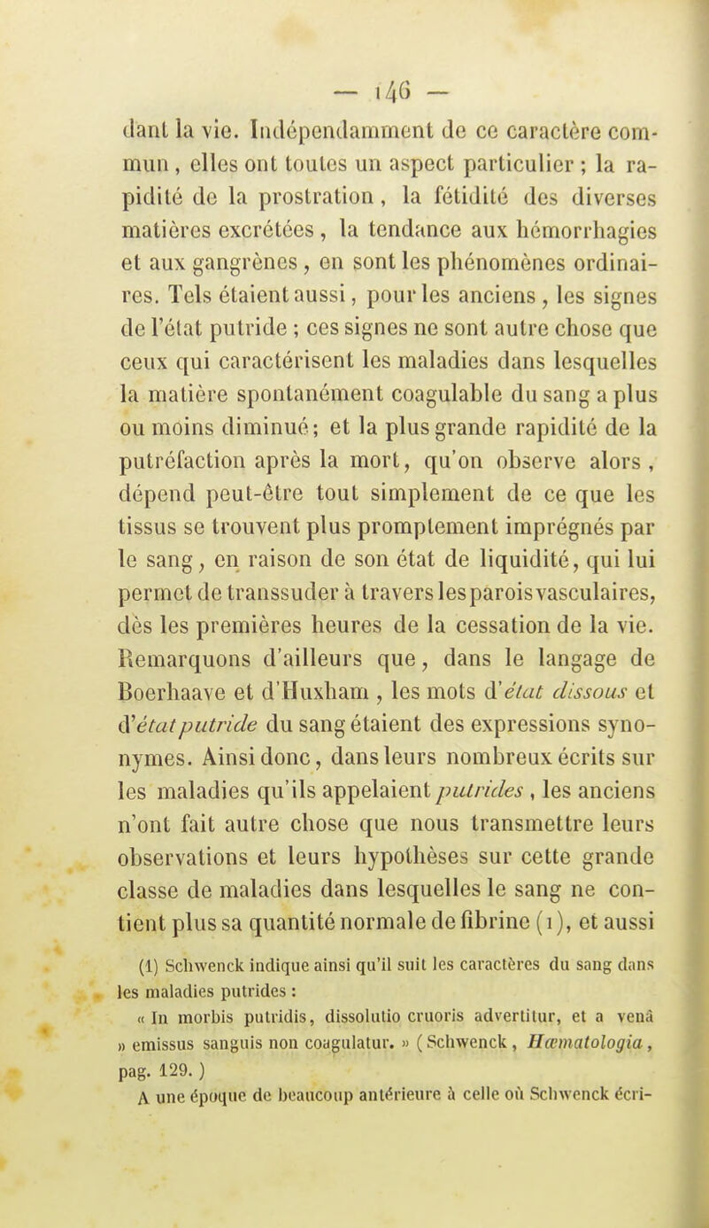 — 14(3 - (lanl la vie. Indépendamment de ce caractère com- mun , elles ont toutes un aspect particulier ; la ra- pidité de la prostration, la fétidité des diverses matières excrétées , la tendance aux hémorrhagies et aux gangrènes, en sont les phénomènes ordinai- res. Tels étaient aussi, pour les anciens , les signes de l'état putride ; ces signes ne sont autre chose que ceux qui caractérisent les maladies dans lesquelles la matière spontanément coagulable du sang a plus ou moins diminué; et la plus grande rapidité de la putréfaction après la mort, qu'on observe alors, dépend peut-être tout simplement de ce que les tissus se trouvent plus promptement imprégnés par le sang, en raison de son état de liquidité, qui lui permet de transsuder à travers les parois vasculaires, dès les premières heures de la cessation de la vie. Remarquons d'ailleurs que, dans le langage de Boerhaave et d'Huxham , les mots d'éiat dissous et <ïétatputride du sang étaient des expressions syno- nymes. Ainsi donc, dans leurs nombreux écrits sur les maladies qu'ils appelaient putrides , les anciens n'ont fait autre chose que nous transmettre leurs observations et leurs hypothèses sur cette grande classe de maladies dans lesquelles le sang ne con- tient plus sa quantité normale de fibrine (i), et aussi (1) Schwenck indique ainsi qu'il suit les caractères du sang dans les maladies putrides : «In raorbis putridis, dissolutio cruoris advertitur, et a venà » emissus sanguis non coagulatur. » ( Scliwenck, Hœmatologia, pag. 129. ) A une époque de beaucoup antérieure à celle où Scliwenck écri-