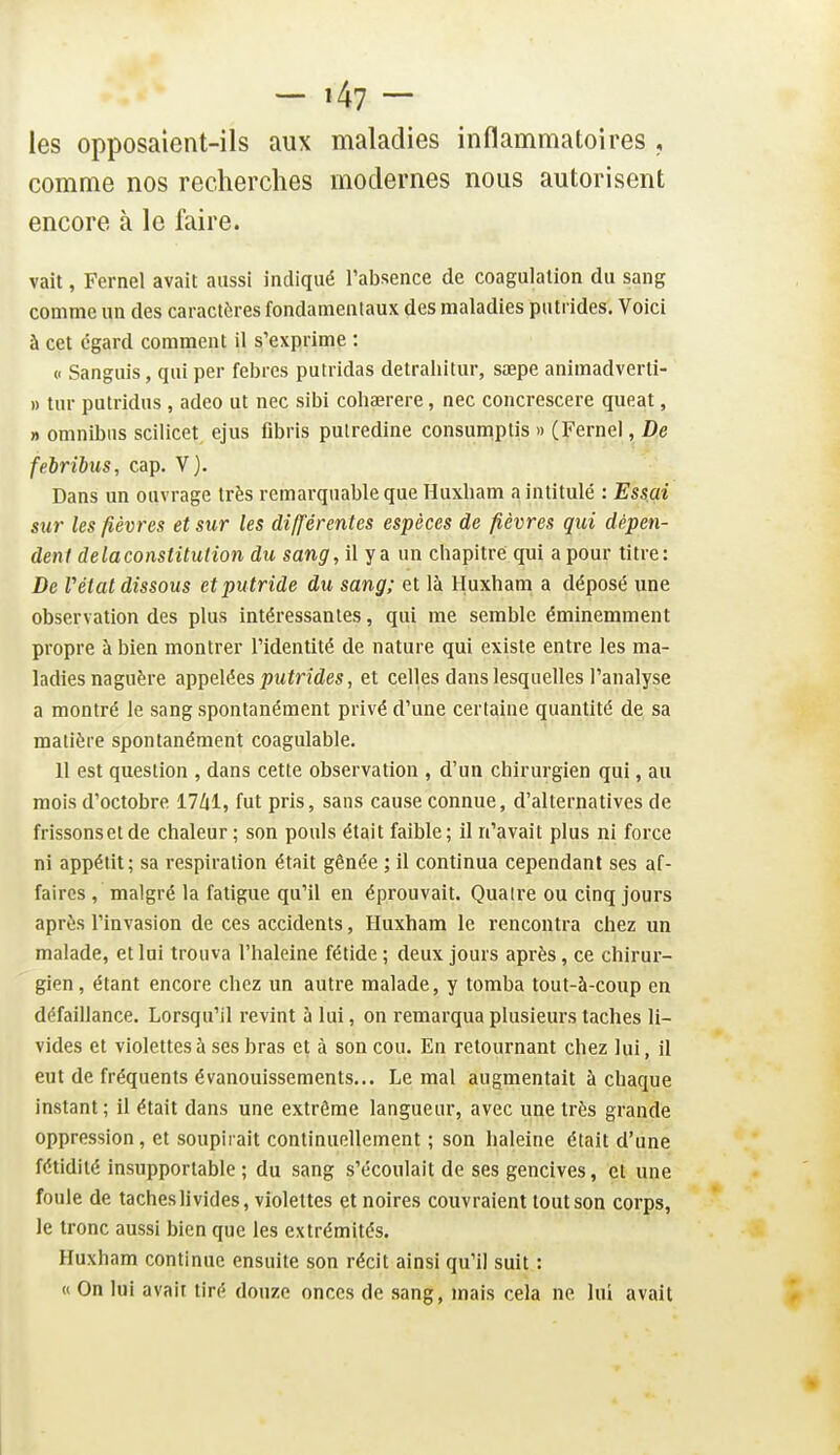 les opposaient-ils aux maladies inflammatoires , comme nos recherches modernes nous autorisent encore à le faire. vait, Fernel avait aussi indiqué l'absence de coagulation du sang comme un des caractères fondamentaux des maladies putrides. Voici à cet égard comment il s'exprime : u Sangais, qui per febrcs putridas detrahitur, sœpe animadverti- » tnr putridus , adeo ut nec sibi cohaerere, nec concrescere queat, » omnibus scilicet ejus fibris pulredine consumptis » CFernel, De febribiis, cap. V). Dans un ouvrage très remarquable que Huxham a intitulé : Essai sur les fièvres et sur les différentes espèces de fièvres qui dépen- dent de la constitution du sang, il y a un chapitre qui a pour titre: De Vétat dissous et putride du sang; et là Huxham a déposé une observation des plus intéressantes, qui me semble éminemment propre à bien montrer l'identité de nature qui existe entre les ma- ladies naguère appelées putrides, et celles dans lesquelles l'analyse a montré le sang spontanément privé d'une certaine quantité de sa matière spontanément coagulable. U est question , dans cette observation , d'un chirurgien qui, au mois d'octobre 17Zii, fut pris, sans cause connue, d'alternatives de frissons et de chaleur; son pouls était faible; il n'avait plus ni force ni appétit; sa respiration était gênée ; il continua cependant ses af- faires , malgré la fatigue qu'il en éprouvait. Quatre ou cinq jours après l'invasion de ces accidents, Huxham le rencontra chez un malade, et lui trouva l'haleine fétide ; deux jours après, ce chirur- gien, étant encore chez un autre malade, y tomba tout-à-coup en défaillance. Lorsqu'il revint à lui, on remarqua plusieurs taches li- vides et violettes à ses bras et à son cou. En retournant chez lui, il eut de fréquents évanouissements... Le mal augmentait à chaque instant; il était dans une extrême langueur, avec une très grande oppression, et soupirait continuellement ; son haleine était d'une fétidité insupportable ; du sang s'écoulait de ses gencives, et une foule de taches livides, violettes et noires couvraient tout son corps, le tronc aussi bien que les extrémités. Huxham continue ensuite son récit ainsi qu'il suit : « On lui avait tiré douze onces de sang, mais cela ne lui avait