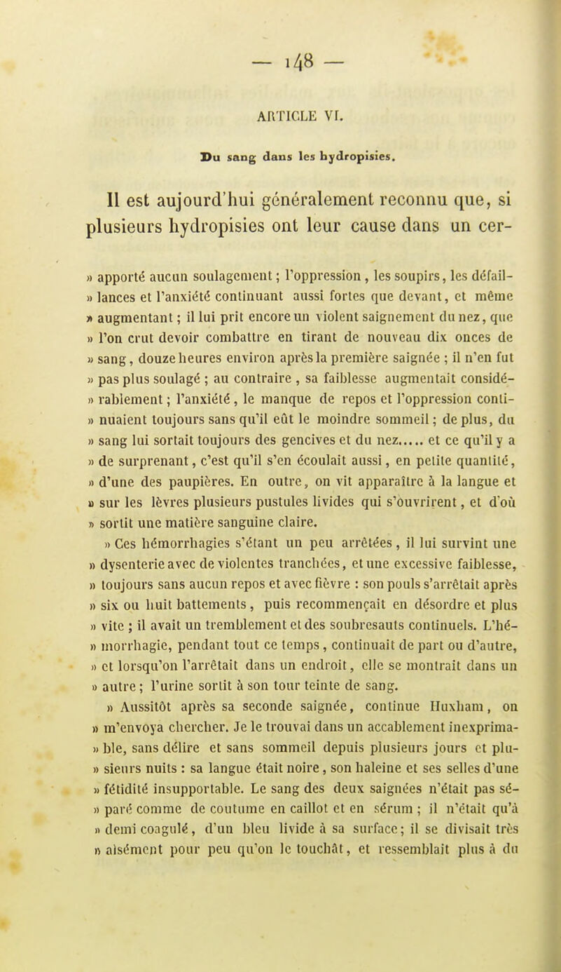 ARTICLE Vf. Du sang dans les hydropisies. Il est aujourd'hui généralement reconnu que, si plusieurs hydropisies ont leur cause dans un cer- » apporté aucun soulagcnieiit ; Toppression, les soupirs, les défail- » lances et l'anxiété continuant aussi fortes que devant, et même » augmentant ; il lui prit encore un violent saignement du nez, que » l'on crut devoir combattre en tirant de nouveau dix onces de M sang, douze heures environ après la première saignée ; il n'en fut » pas plus soulagé ; au contraire , sa faiiilesse augmentait considé- » rablement ; l'anxiété, le manque de repos et l'oppression conti- » nuaient toujours sans qu'il eût le moindre sommeil ; de plus, du » sang lui sortait toujours des gencives et du nez et ce qu'il y a » de surprenant, c'est qu'il s'en écoulait aussi, en pelile quanlilé, » d'une des paupières. En outre, on vit apparaître à la langue et u sur les lèvres plusieurs pustules livides qui s'ouvrirent, et d'où » sortit une matière sanguine claire. » Ces hémorrhagies s'étant un peu arrêtées, il lui survint une » dysenterie avec de violentes tranchées, et une excessive faiblesse, » toujours sans aucun repos et avec fièvre : son pouls s'arrêtait après » six ou huit battements, puis recommençait en désordre et plus » vite ; il avait un tremblement et des soubresauts continuels. L'hé- » morrhagic, pendant tout ce temps, continuait de part ou d'autre, » et lorsqu'on l'arrêtait dans un endroit, elle se montrait dans un » autre ; l'urine sortit à son tour teinte de sang. » Aussitôt après sa seconde saignée, continue Iluxham, on » m'envoya chercher. Je le trouvai dans un accablement inexprima- » ble, sans délire et sans sommeil depuis plusieurs jours et plu- » sieurs nuits : sa langue était noire, son haleine et ses selles d'une » fétidité insupportable. Le sang des deux saignées n'était pas sé- » paré comme de coutume en caillot et en sérum ; il n'était qu'à n demi coagulé, d'un bleu livide à sa surface ; il se divisait très n aisément pour peu qu'on le touchât, et ressemblait plus à du