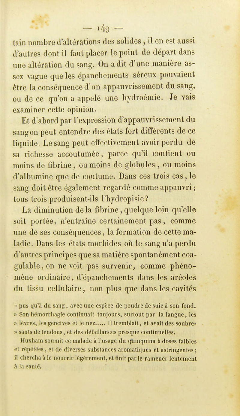 tain nombre d'altérations des solides, il en est aussi d'autres dont il faut placer le point de départ dans une altération du sang. On a dit d'une manière as- sez vague que les épanchements séreux pouvaient être la conséquence d'un appauvrissement du sang, ou de ce qu'on a appelé une liydroémie. Je vais examiner cette opinion. Et d'abord par l'expression d'appauvrissement du sang on peut entendre des états fort différents de ce liquide. Le sang peut effectivement avoir perdu de sa richesse accoutumée, parce qu'il contient ou moins de fibrine, ou moins de globules , ou moins d'albumine que de coutume. Dans ces trois cas, le sang doit être également regardé comme appauvri ; tous trois produisent-ils l'hydropisie? La diminution delà fibrine, quelque loin qu'elle soit portée, n'entraîne certainement pas, comme une de ses conséquences, la formation de cette ma- ladie. Dans les états morbides où le sang n'a perdu d'autres principes que sa matière spontanément coa- gulable. on ne voit pas survenir, comme phéno- mène ordinaire, d'épanchements dans les aréoles du tissu cellulaire, non plus que dans les cavités )' pus qu'à du sang, avec une espèce de poudre de suie à son fond. » Son hémorriiagie continuait toujours, surtout par la langue, les » lèvres, les gencives et le nez Il tremblait, et avait des soubre- » sauts de tendons, et des défaillances presque continuelles. Huxham soumit ce malade à l'usage du qtiinquina à doses faibles et répétées, el de diverses substances aromatiques et astringentes; il chercha h le nourrir légèrement, et finit parle ramener lentement à la santé.