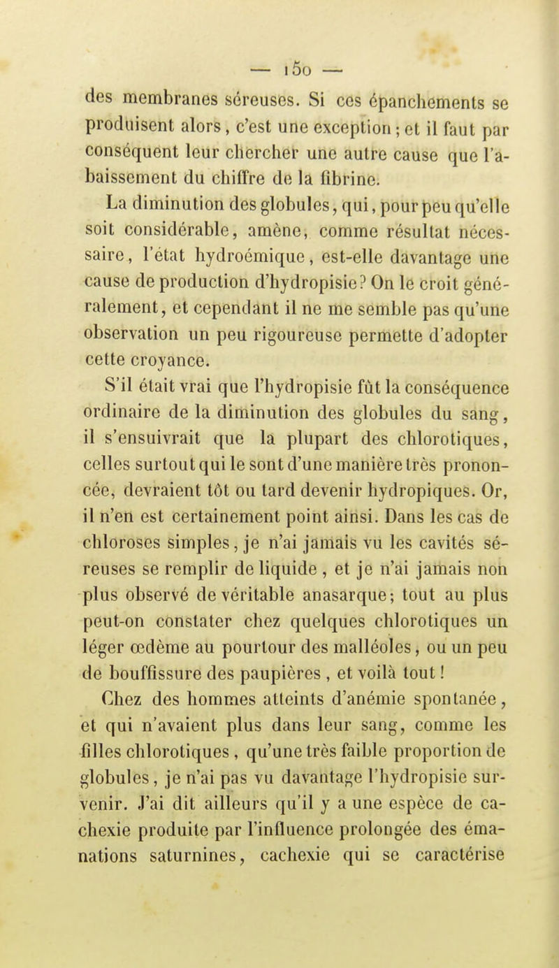 — i5o — des membranes séreuses. Si ces épanchements se produisent alors, c'est une exception ; et il faut par conséquent leur chercher une autre cause que l'a- baissement du chiffre de la fibrine. La diminution des globules, qui, pour peu qu'elle soit considérable, amène, comme résultat néces- saire , l'état liydroémiquc, est-elle davantage une cause de production d'hydropisie? On le croit géné- ralement, et cependant il ne me semble pas qu'une observation un peu rigoureuse permette d'adopter cette croyance. S'il était vrai que l'hydropisie fut la conséquence ordinaire de la diminution des globules du sang, il s'ensuivrait que la plupart des chlorotiques, celles surtout qui le sont d'une manière très pronon- cée, devraient tôt ou lard devenir hydropiques. Or, il n'en est certainement point ainsi. Dans les cas de chloroses simples, je n'ai jamais vu les cavités sé- reuses se remplir de liquide , et je n'ai jamais non plus observé de véritable anasarque; tout au plus peut-on constater chez quelques chlorotiques un léger œdème au pourtour des malléoles, ou un peu de bouffissure des paupières , et voilà tout ! Chez des hommes atteints d'anémie spontanée, et qui n'avaient plus dans leur sang, comme les filles chlorotiques, qu'une très faible proportion de globules, je n'ai pas vu davantage l'hydropisie sur- venir. J'ai dit ailleurs qu'il y aune espèce de ca- chexie produite par l'influence prolongée des éma- nations saturnines, cachexie qui se caractérise