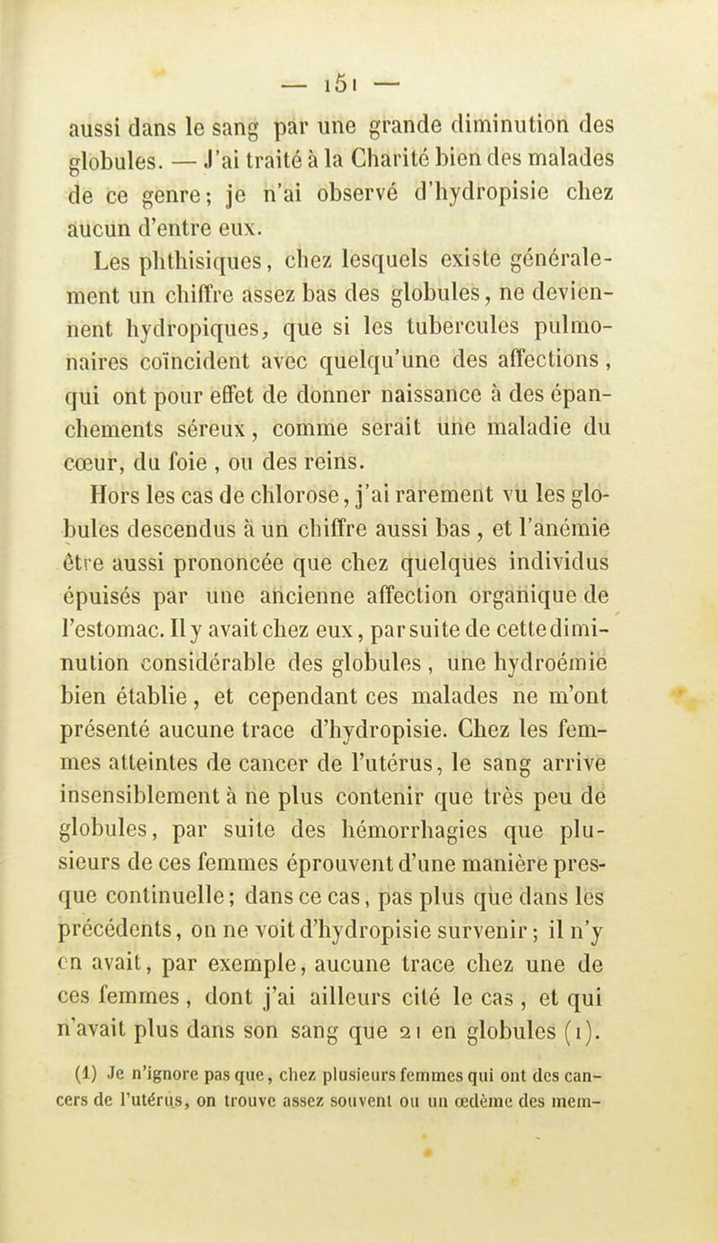 aussi dans le sang par une grande diminution des globules. — J'ai traité à la Charité bien des malades de ce genre; je n'ai observé d'hydropisie chez aucun d'entre eux. Les phthisiques, chez lesquels existe générale- ment un chiffre assez bas des globules, ne devien- nent hydropiques, que si les tubercules pulmo- naires coïncident avec quelqu'une des affections, qui ont pour effet de donner naissance à des épan- chements séreux, comme serait une maladie du cœur, du foie , ou des reins. Hors les cas de chlorose J'ai rareinerit vu les glo- bules descendus à un chiffre aussi bas , et l'anémie être aussi prononcée que chez quelques individus épuisés par une ancienne affection organique de l'estomac. Il y avait chez eux, par suite de cette dimi- nution considérable des globules , une hydroémie bien établie, et cependant ces malades ne m'ont présenté aucune trace d'hydropisie. Chez les fem- mes atteintes de cancer de l'utérus, le sang arrive insensiblement à ne plus contenir que très peu de globules, par suite des hémorrhagies que plu- sieurs de ces femmes éprouvent d'une manière pres- que continuelle ; dans ce cas, pas plus qiie dans les précédents, on ne voit d'hydropisie survenir ; il n'y en avait, par exemple, aucune trace chez une de ces femmes, dont j'ai ailleurs cité le cas , et qui n'avait plus dans son sang que 21 en globules (i). (1) Je n'ignore pas que, chez plusieurs femmes qui ont des can- cers de l'utérus, on trouve assez souvent ou un œdème des mem-