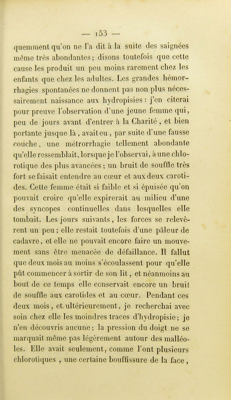quemment qu'on ne l'a dit à la suite des saignées même très abondantes ; disons toutefois que cette cause les produit un peu moins rarement chez les enfants que chez les adultes. Les grandes hémor- rhagies spontanées ne donnent pas non plus néces- sairement naissance aux hydropisies : j'en citerai pour preuve l'observation d'une jeune femme qui, peu de jours avant d'entrer à la Charité, et bien portante jusque là, avait eu , par suite d'une fausse couche, une métrorrhagie tellement abondante qu'elle ressemblait, lorsque je l'observai, aune chlo- rotique des plus avancées ; un bruit de souffle très fort se faisait entendre au cœur et aux deux caroti- des. Cette femme était si faible et si épuisée qu'on pouvait croire qu'elle expirerait au milieu d'une des syncopes continuelles dans lesquelles elle tombait. Les jours suivants, les forces se relevè- rent un peu ; elle restait toutefois d'une pâleur de cadavre, et elle ne pouvait encore faire un mouve- ment sans être menacée de défaillance. Il fallut que deux mois au moins s'écoulassent pour qu'elle pût commencer à sortir de son lit, et néanmoins au bout de ce temps elle conservait encore un bruit de souffle aux carotides et au cœur. Pendant ces deux mois, et ultérieurement, je recherchai avec soin chez elle les moindres traces d'hydropisie; je n'en découvris aucune ; la pression du doigt ne se marquait même pas légèrement autour des malléo- les. Elle avait seulement, comme l'ont plusieurs chlorotiques , une certaine bouffissure de la face,