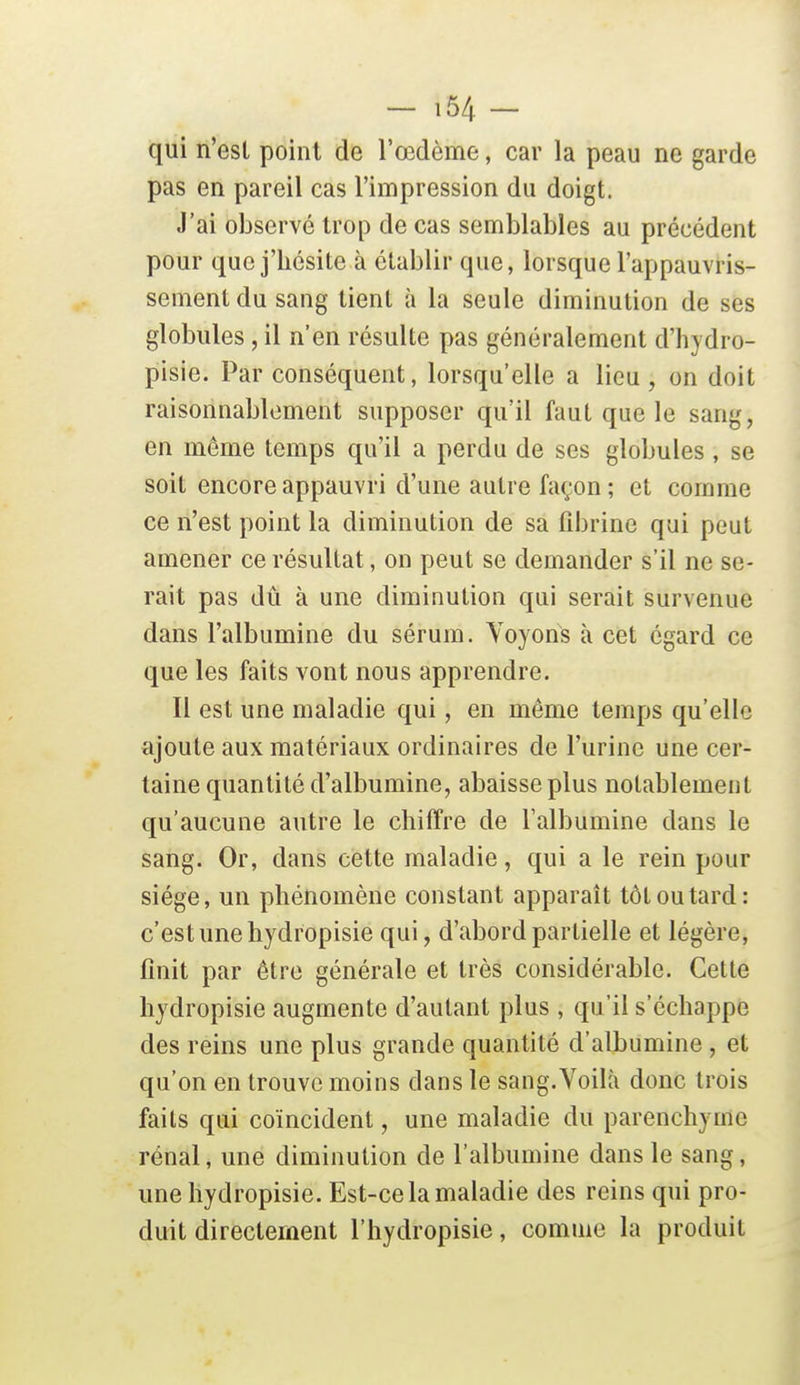 qui n'est point de l'œdème, car la peau ne garde pas en pareil cas l'impression du doigt. J'ai observé trop de cas semblables au précédent pour que j'hésite à établir que, lorsque l'appauvris- sement du sang tient à la seule diminution de ses globules, il n'en résulte pas généralement d'hydro- pisie. Par conséquent, lorsqu'elle a lieu , on doit raisonnablement supposer qu'il faut que le sang, en môme temps qu'il a perdu de ses globules , se soit encore appauvri d'une autre façon ; et comme ce n'est point la diminution de sa fibrine qui peut amener ce résultat, on peut se demander s'il ne se- rait pas dû à une diminution qui serait survenue dans l'albumine du sérum. Voyons à cet égard ce que les faits vont nous apprendre. Il est une maladie qui, en même temps qu'elle ajoute aux matériaux ordinaires de l'urine une cer- taine quantité d'albumine, abaisse plus notablement qu'aucune autre le chiffre de l'albumine dans le sang. Or, dans cette maladie, qui a le rein pour siège, un phénomène constant apparaît tôt ou tard: c'est une hydropisie qui, d'abord partielle et légère, finit par être générale et très considérable. Cette hydropisie augmente d'autant plus, qu'il s'échappe des reins une plus grande quantité d'albumine , et qu'on en trouve moins dans le sang. Voilà donc trois faits qui coïncident, une maladie du parenchyme rénal, une diminution de l'albumine dans le sang, une hydropisie. Est-ce la maladie des reins qui pro- duit directement l'hydropisie, comme la produit