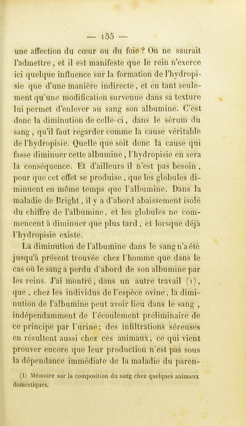 — 1Ô5 ~ une affection du cœur ou du foie ? On ne saurait l'admettre, et il est manifeste que le rein n'exerce ici quelque influence sur la formation de l'hydropi- sie que d'une manière indirecte, et en tant seule- ment qu'une modification survenue dans sa texture lui permet d'enlever au sang son albumine. C'est donc la diminution de celle-ci, dans le sérum du sang, qu'il faut regarder comme la cause véritable de l'hydropisie. Quelle que soit donc la cause qui fasse diminuer cette albumine, l'hydropisie en sera la conséquence. Et d'ailleurs il n'est pas besoin, pour que cet effet se produise , que les globules di- minuent en même temps que l'albumine. Dans la maladie de Bright, il y a d'abord abaissement isolé du chiffre de l'albumine, et les globules ne com- mencent à diminuer que plus tard , et lorsque déjà l'hydropisie existe. La diminution de l'albutiaine dans le sang n'a été jusqu'à présent trouvée chez l'homme que dans le cas où le sang a perdu d'abord de son albumine par les reins. J'ai montré, dans un autre travail (i), que , chez lés individus de l'espèce ovine, la dimi- nution de l'albumine peut avoir lieu dans le sang , indépendamment de l'écoulement préliminaire de ce principe par l'urine; des infiltrations séreuses en résultent aussi chez ces animaux, ce qui vient prouver encore que leur production n'est pas sous la dépendance immédiate de la maladie du paren- (1) Mémoire sur la composition du sang chez quelques animaux domestiques.