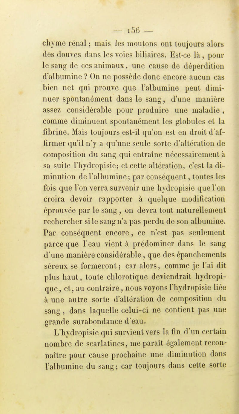 cliyiïic rénal ; mais les moutons ont toujours alors des (louves dans les voies biliaires. Est-ce là, pour le sang de ces animaux, une cause de déperdition d'albumine ? On ne possède donc encore aucun cas bien net qui prouve que l'albumine peut dimi- nuer spontanément dans le sang, d'une manière assez considérable pour produire une maladie, comme diminuent spontanément les globules et la fibrine. Mais toujours est-il qu'on est en droit d'af- firmer qu'il n'y a qu'une seule sorte d'altération de composition du sang qui entraîne nécessairement à sa suite l'hydropisie; et cette altération, c'est la di- minution de l'albumine; par conséquent, toutes les fois que l'on verra survenir une hydropisic que l'on croira devoir rapporter à quelque modification éprouvée par le sang, on devra tout naturellement rechercher si le sang n'a pas perdu de son albumine. Par conséquent encore, ce n'est pas seulement parce que l'eau vient à prédominer dans le sang d'une manière considérable, que des épanchemenls séreux se formeront; car alors, comme je l'ai dit plus haut, toute chlorotique deviendrait hydropi- que, et, au contraire, nous voyons l'hydropisie liée à une autre sorte d'altération de composition du sang, dans laquelle celui-ci ne contient pas une grande surabondance d'eau. L'hydropisie qui survient vers la fin d'un certain nombre de scarlatines, me paraît également recon- naître pour cause prochaine une diminution dans l'albumine du sang; car toujours dans cette sorte