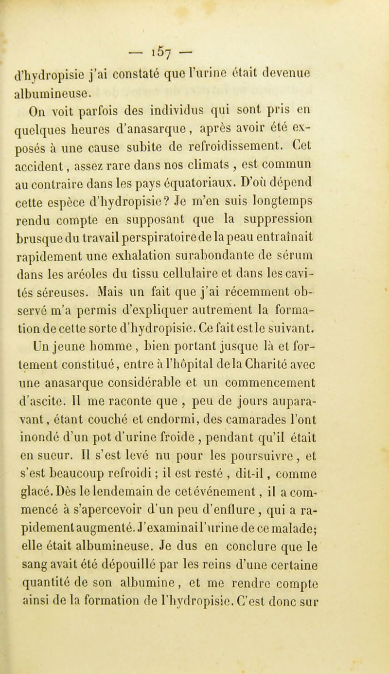 d'hydropisie j'ai constaté quel'iirino était devenue albumineuse. On voit parfois des individus qui sont pris en quelques heures d'anasarque, après avoir été ex- posés à une cause subite de refroidissement. Cet accident, assez rare dans nos climats , est commun au contraire dans les pays équatoriaux. D'où dépend cette espèce d'hydropisie? Je m'en suis longtemps rendu compte en supposant que la suppression brusque du travail perspiratoirede la peau entraînait rapidement une exhalation surabondante de sérum dans les aréoles du tissu cellulaire et dans les cavi- tés séreuses. iMais un fait que j'ai récemment ob- servé m'a permis d'expliquer autrement la forma- tion de celte sorte d'hydropisie. Ce fait estle suivant. Un jeune homme , bien portant jusque là et for- tement constitué, entre à l'hôpital delà Charité avec une anasarque considérable et un commencement d'ascite. 11 me raconte que , peu de jours aupara- vant , étant couché et endormi, des camarades l'ont inondé d'un pot d'urine froide , pendant qu'il était en sueur. Il s'est levé nu pour les poursuivre, et s'est beaucoup refroidi ; il est resté , dit-il, comme glacé. Dès le lendemain de cet événement, il a com^ mencé à s'apercevoir d'un peu d'enflure, qui a ra- pidement augmenté. J'examinail'urine de ce malade; elle était albumineuse. Je dus en conclure que le sang avait été dépouillé par les reins d'une certaine quantité de son albumine, et me rendre compte ainsi de la formation de l'hydropisic. C'est donc sur