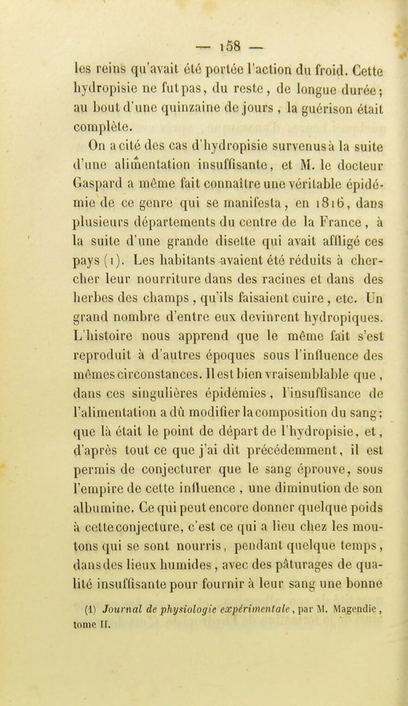 les reins qu'avait été portée l'action du froid. Cette liydropisie ne fut pas, du reste, de longue durée; au bout d'une quinzaine de jours , la guérison était complète. On a cité des cas d'hydropisie survenus à la suite d'une alimentation insuffisante, et M. le docteur Gaspard a môme fait connaître une véritable épidé- mie de ce genre qui se manifesta, en 1816, dans plusieurs départements du centre de la France , à la suite d'une grande disette qui avait affligé ces pays (1). Les habitants avaient été réduits à cher- cher leur nourriture dans des racines et dans des herbes des champs , qu'ils faisaient cuire, etc. Un grand nombre d'entre eux devinrent hydropiques. L'histoire nous apprend que le même fait s'est reproduit à d'autres époques sous l'influence des mômes circonstances. Il est bien vraisemblable que , dans ces singulières épidémies, Tinsuffisance de l'alimentation a dû modifier la composition du sang; que là était le point de départ de l'hydropisie, et, d'après tout ce que j'ai dit précédemment, il est permis de conjecturer que le sang éprouve, sous l'empire de cette influence , une diminution de son albumine. Ce qui peut encore donner quelque poids à cette conjecture, c'est ce qui a lieu chez les mou- tons qui se sont nourris, pendant quelque temps, dans dos lieux humides, avec des pâturages de qua- lité insuffisante pour fournir à leur sang une bonne (1) Journal de physiologie expérimentale, par M. Magendie, tome rr.