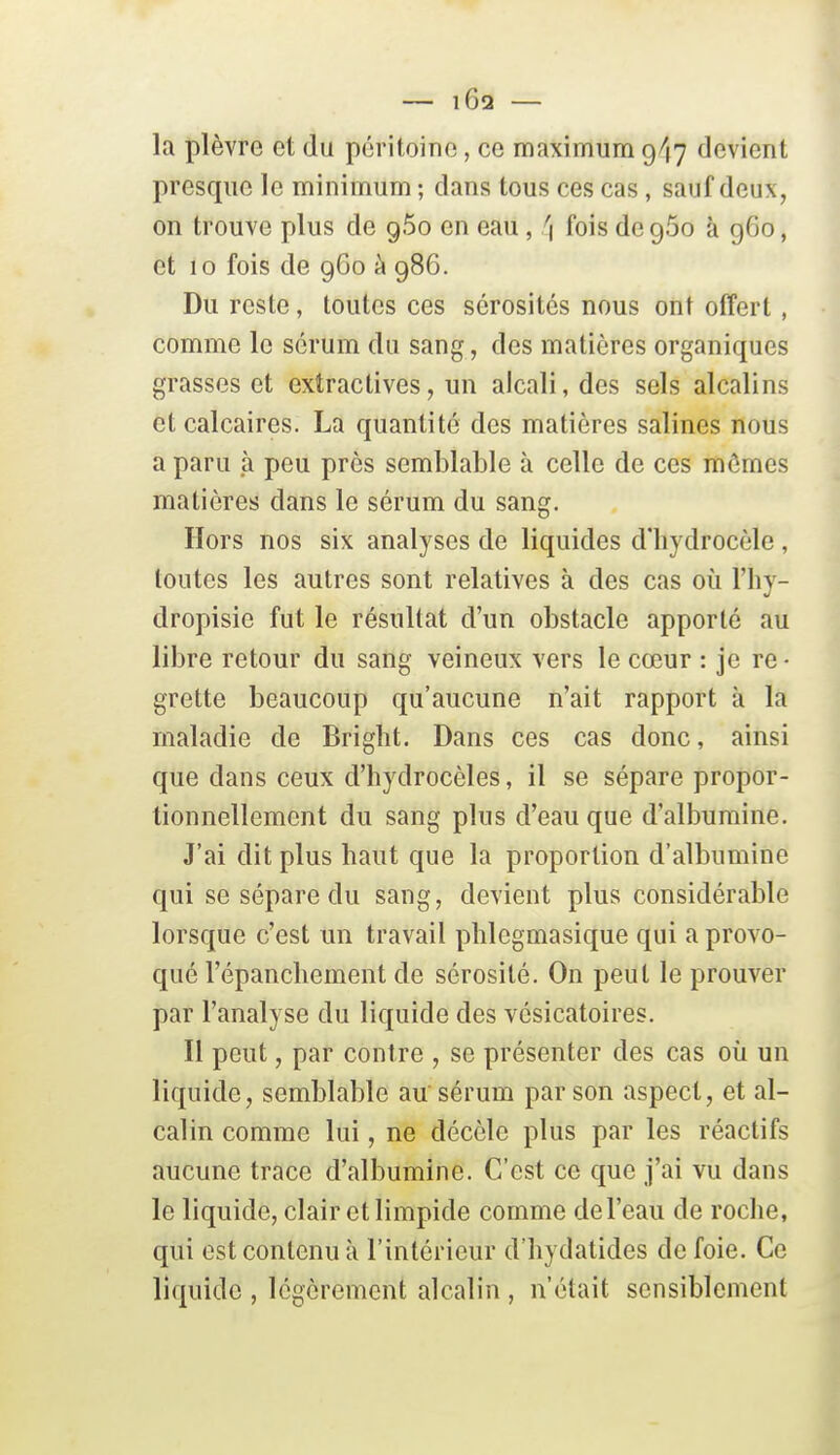 la plèvre et du péritoine, ce maximum 947 devient presque le minimum ; dans tous ces cas, sauf deux, on trouve plus de gSo en eau, \ fois de 960 à 960, et 10 fois de 960 à 986. Du reste, toutes ces sérosités nous ont offert, comme le sérum du sang, des matières organiques grasses et extractives, un alcali, des sels alcalins et calcaires. La quantité des matières salines nous a paru à peu près semblable à celle de ces mômes matières dans le sérum du sang. Hors nos six analyses de liquides d'iiydrocèle , toutes les autres sont relatives à des cas où l'hy- dropisie fut le résultat d'un obstacle apporté au libre retour du sang veineux vers le cœur : je re- grette beaucoup qu'aucune n'ait rapport à la maladie de Bright. Dans ces cas donc, ainsi que dans ceux d'hydrocèles, il se sépare propor- tionnellement du sang plus d'eau que d'albumine. J'ai dit plus liant que la proportion d'albumine qui se sépare du sang, devient plus considérable lorsque c'est un travail phlegmasique qui a provo- qué l'épancbement de sérosité. On peut le prouver par l'analyse du liquide des vésicatoires. Il peut, par contre , se présenter des cas où un liquide, semblable au sérum par son aspect, et al- calin comme lui, ne décèle plus par les réactifs aucune trace d'albumine. C'est ce que j'ai vu dans le liquide, clair et limpide comme de l'eau de roche, qui est contenu à l'intérieur d'iiydatides de foie. Ce liquide , légèrement alcalin , n'était sensiblement
