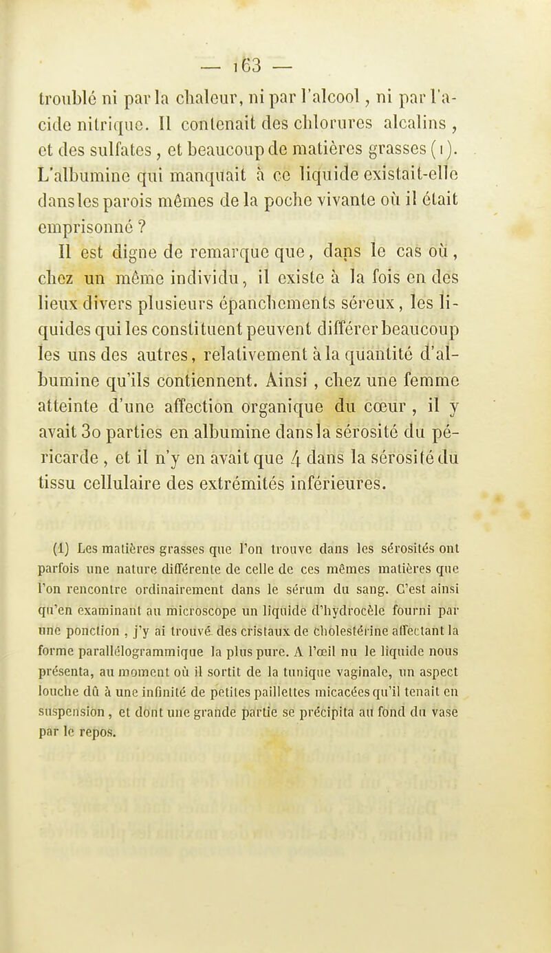 troublé ni par la chaleur, ni par l'alcool, ni par l'a- cide nitrique. Il contenait des chlorures alcalins , et des sulfates, et beaucoup de matières grasses ( i ). L'albumine qui manquait à ce liquide existait-elle dans les parois mêmes de la poche vivante oii il était emprisonné ? Il est digne de remarque que, dans le cas oii, chez un même individu, il existe à la fois en des lieux divers plusieurs épanchements séreux, les li- quides qui les constituent peuvent différer beaucoup les uns des autres, relativement à la quantité d'al- bumine qu'ils contiennent. Ainsi , chez une femme atteinte d'une affection organique du cœur , il y avait 3o parties en albumine dans la sérosité du pé- ricarde , et il n'y en avait que 4 dans la sérosité du tissu cellulaire des extrémités inférieures. (1) Les matières grasses que l'on trouve clans les sérosités ont parfois une nature différente de celle de ces mêmes matières que Ton rencontre ordinairement dans le sérum du sang. C'est ainsi qu'en examinant au microscope un liquide d'hydrocèle fourni par une ponction , j'y ai trouvé des cristaux de Cliolestérine affectant la forme parallélogrammique la plus pure. A l'œil nu le liquide nous présenta, au moment où il sortit de la tunique vaginale, un aspect louche dû à une infinité de petites paillettes micacées qu'il tenait en suspension , et dont une grande partie se précipita an fond du vase par le repos.