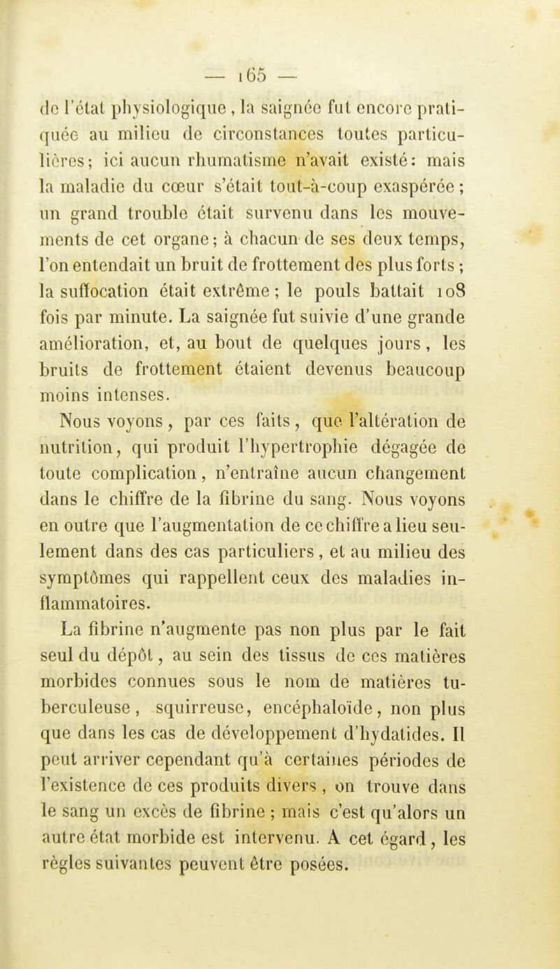 de l'clat physiologique , la saignée fut encore prati- quée au milieu de circonstances toutes particu- lières; ici aucun rhumatisme n'avait existé: mais la maladie du cœur s'était tout-à-coup exaspérée ; un grand trouble était survenu dans les mouve- ments de cet organe; à chacun de ses deux temps, l'on entendait un bruit de frottement des plus forts ; la suffocation était extrême ; le pouls battait 108 fois par minute. La saignée fut suivie d'une grande amélioration, et, au bout de quelques jours, les bruits de frottement étaient devenus beaucoup moins intenses. Nous voyons , par ces faits, que l'altération de nutrition, qui produit l'hypertrophie dégagée de toute complication, n'entraîne aucun changement dans le chiffre de la fibrine du sang. Nous voyons en outre que l'augmentation de ce chiffre a lieu seu- lement dans des cas particuliers, et au milieu des symptômes qui rappellent ceux des maladies in- flammatoires. La fibrine n'augmente pas non plus par le fait seul du dépôt, au sein des tissus de ces matières morbides connues sous le nom de matières tu- berculeuse, squirreuse, encéphaloïde, non plus que dans les cas de développement d'hydatides. Il peut arriver cependant qu'à certaines périodes de l'existence de ces produits divers, on trouve dans le sang un excès de fibrine ; mais c'est qu'alors un autre état morbide est intervenu. A cet égard, les règles suivantes peuvent être posées.