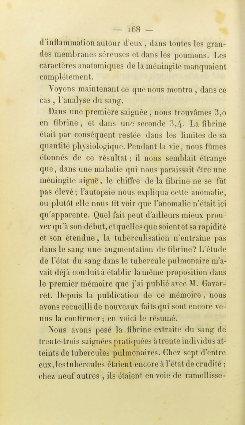 d'inflammation autour d'eux, dans toutes les gran- des membranes séreuses et dans les poumons. Les caractères anatomiques de la méningite manquaient complètement. Voyons maintenant ce que nous montra , dans ce cas, l'analyse du sang. Dans une première saignée, nous trouvâmes 3,o en fibrine, et dans une seconde 3,4- La fibrine était par conséquent restée dans les limites de sa quantité physiologique. Pendant la vie, nous fûmes étonnés de ce résultat ; il nous semblait étrange que, dans une maladie qui nous paraissait être une méningite aiguë, le chiffre de la fibrine ne se fut pas élevé; l'autopsie nous expliqua cette anomalie, ou plutôt elle nous fit voir que l'anomalie n'était ici qu'apparente. Quel fait peut d'ailleurs mieux prou- ver qu'à son début, etquelles que soientet sa rapidité et son étendue, la tuberculisation n'entraîne pas dans le sang une augmentation de fibrine? L'étude de l'état du sang dans le tubercule pulmonaire m'a- vait déjà conduit à établir la même proposition dans le premier mémoire que j'ai publié avec M. Gavar- ret. Depuis la publication de ce mémoire, nous avons recueilli de nouveaux faits qui sont encore ve- nus la confirmer; en voici le résumé. Nous avons pesé la fibrine extraite du sang de trente-trois saignées pratiquées à trente individus at- teints de tubercules pulmonaires. Chez sept d'entre eux, les tubercules étaient encore à l'état de crudité ; chez neuf autres, ils étaient envoie de ramollisse-