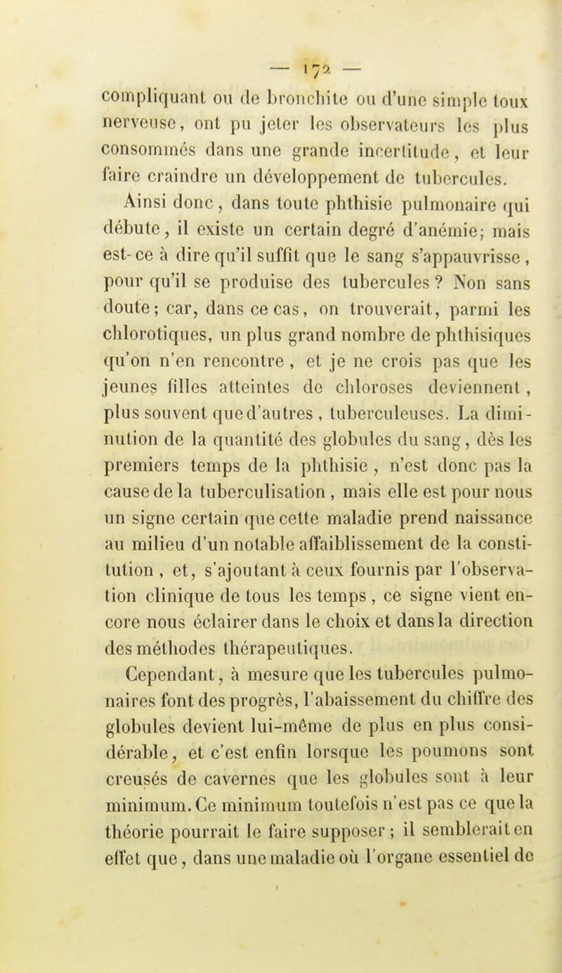 compliquanl ou de broncliile ou d'une simple loux nerveuse, ont pu jeter les observateurs les plus consommes dans une grande incertitude, et leur faire craindre un développement de tubercules. Ainsi donc, dans toute plithisie pulmonaire qui débute, il existe un certain degré d'anémie; mais est-ce à dire qu'il suffit que le sang s'appauvrisse, pour qu'il se produise des tubercules ? Non sans doute; car, dans ce cas, on trouverait, parmi les chlorotiques, un plus grand nombre de phthisiques qu'on n'en rencontre, et je ne crois pas que les jeunes filles atteintes do chloroses deviennent, plus souvent que d'autres , tuberculeuses. La dimi- nution de la quantité des globules du sang, dès les premiers temps de la phtliisie, n'est donc pas la cause de la tuberculisation , mais elle est pour nous un signe certain que cette maladie prend naissance au milieu d'un notable affaiblissement de la consti- tution , et, s'ajoutant à ceux fournis par l'observa- tion clinique de tous les temps , ce signe vient en- core nous éclairer dans le choix et dans la direction des méthodes thérapeutiques. Cependant, à mesure que les tubercules pulmo- naires font des progrès, l'abaissement du chiffre des globules devient lui-même de plus en plus consi- dérable, et c'est enfin lorsque les poumons sont creusés de cavernes que les globules sont à leur minimum. Ce minimum toutefois n'est pas ce que la théorie pourrait le faire supposer ; il semblerait en effet que, dans une maladie où l'organe essentiel de