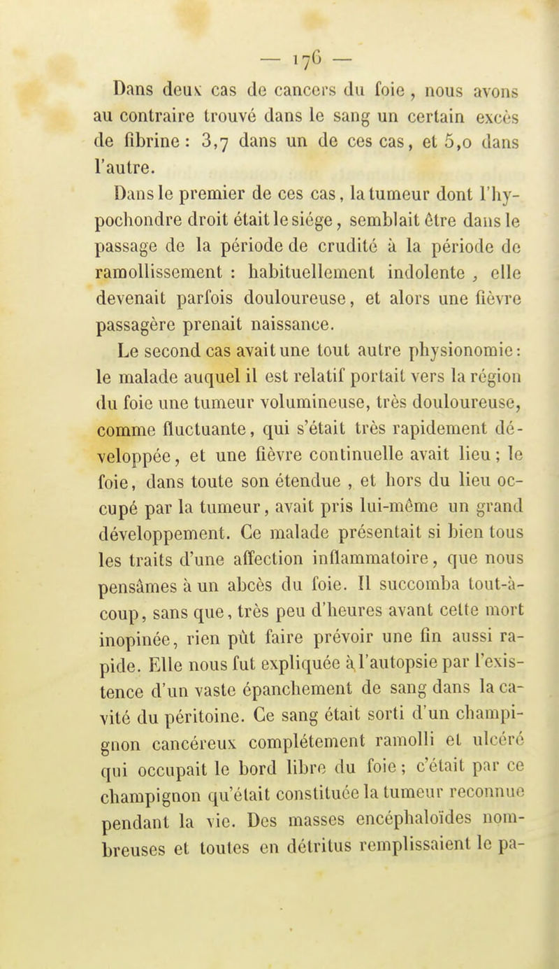 — 17G — Dans deus; cas de cancers du foie , nous avons au contraire trouvé dans le sang un certain excès de fibrine: 3,7 dans un de ces cas, et 5,o dans l'autre. Dans le premier de ces cas, la tumeur dont l'hy- pochondre droit était le siège, semblait être dans le passage de la période de crudité à la période de ramollissement : habituellement indolente elle devenait parfois douloureuse, et alors une fièvre passagère prenait naissance. Le second cas avait une tout autre physionomie: le malade auquel il est relatif portait vers la région du foie une tumeur volumineuse, très douloureuse, comme fluctuante, qui s'était très rapidement dé- veloppée, et une fièvre continuelle avait lieu; le foie, dans toute son étendue , et hors du lieu oc- cupé par la tumeur, avait pris lui-môme un grand développement. Ce malade présentait si bien tous les traits d'une aff'ection inflammatoire, que nous pensâmes à un abcès du foie. Il succomba tout-à- coup, sans que, très peu d'heures avant celte mort inopinée, rien pût faire prévoir une fin aussi ra- pide. Elle nous fut expliquée à l'autopsie par l'exis- tence d'un vaste épanchement de sang dans la ca- vité du péritoine. Ce sang était sorti d'un champi- gnon cancéreux complètement ramolli et ulcéré qui occupait le bord libre du foie ; c'était par ce champignon qu'était constituée la tumeur reconnue pendant la vie. Des masses encéphaloïdes nom- breuses et toutes en détritus remplissaient le pa-