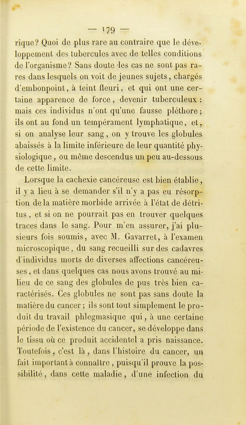 — ^79 — riqiie? Quoi de plus rare au contraire que le déve- loppement des tubercules avec de telles conditions de l'organisme? Sans doute 'les cas ne sont pas ra- res dans lesquels on voit de jeunes sujets, chargés d'embonpoint, à teint fleuri, et qui ont une cer- taine apparence de force, devenir tuberculeux : mais ces individus n'ont qu'une fausse pléthore ; ils ont au fond un tempérament lymphatique, et, si on analyse leur sang, on y trouve les globules abaissés à la limite inférieure de leur quantité phy- siologique , ou môme descendus un peu au-dessous de cette limite. Lorsque la cachexie cancéreuse est bien établie, il y a lieu à se demander s'il n'y a pas eu résorp- tion delà matière morbide arrivée à l'état de détri- tus , et si on ne pourrait pas en trouver quelques traces dans le sang. Pour m'en assurer, j'ai plu- sieurs fois soumis, avec M. Gavarret, à l'examen microscopique, du sang recueilli sur des cadavres d'individus morts de diverses affections cancéreu- ses , et dans quelques cas nous avons trouvé au mi- lieu de ce sang des globules de pus très bien ca- ractérisés. Ces globules ne sont pas sans doute la matière du cancer ; ils sont tout simplement le pro- duit du travail phlegmasique qui, à une certaine période de l'existence du cancer, se développe dans le tissu où ce produit accidentel a pris naissance. Toutefois, c'est là, dans l'histoire du cancer, un fait important à connaître , puisqu'il prouve la pos- sibilité, dans cette maladie, d'une infection du