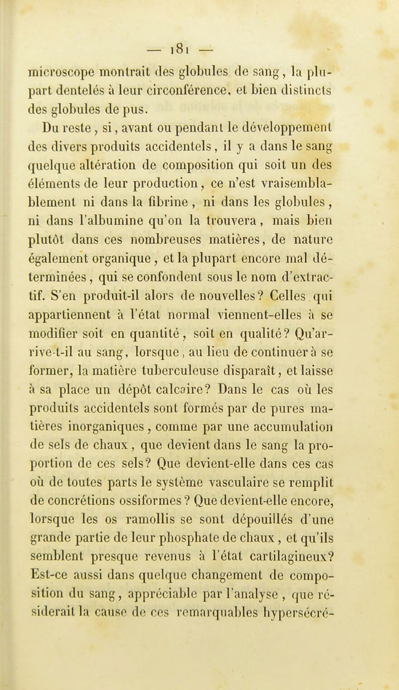 microscope montrait des globules de sang, la plu- part dentelés à leur circonférence, et bien distincts des globules de pus. Du reste, si, avant ou pendant le développement des divers produits accidentels, il y a dans le sang quelque altération de composition qui soit un des éléments de leur production, ce n'est vraisembla- blement ni dans la fibrine , ni dans les globules , ni dans l'albumine qu'on la trouvera, mais bien plutôt dans ces nombreuses matières, de nature également organique , et la plupart encore mal dé- terminées , qui se confondent sous le nom d'extrac- tif. S'en produit-il alors de nouvelles? Celles qui appartiennent à l'état normal viennent-elles à se modifier soit en quantité, soit en qualité? Qu'ar- rive-t-il au sang, lorsque , au lieu de continuera se former, la matière tuberculeuse disparaît, et laisse à sa place un dépôt calcaire? Dans le cas où les produits accidentels sont formés par de pures ma- tières inorganiques , comme par une accumulation de sels de chaux , que devient dans le sang la pro- portion de ces sels? Que devient-elle dans ces cas où de toutes parts le système vasculaire se remplit de concrétions ossiformes ? Que devient-elle encore, lorsque les os ramollis se sont dépouillés d'une grande partie de leur phosphate de chaux , et qu'ils semblent presque revenus à l'état cartilagineux? Est-ce aussi dans quelque changement de compo- sition du sang, appréciable par l'analyse , que ré- siderait la cause de ces remarquables hypersécré-