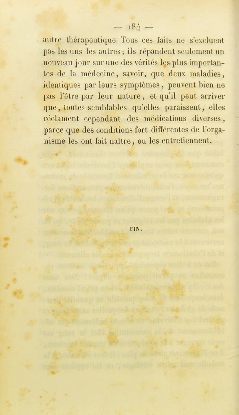 autre lliérapculiqiic. Tous ces iails ne s'excluent pas les uns les autres; ils répandent seulement un nouveau jour sur une des vérités les plus importan- tes de la médecine, savoir, que deux maladies, identiques par leurs symptômes , peuvent bien ne pas l'être par leur nature, et qu'il peut arriver que, toutes semblables qu'elles paraissent, elles réclament cependant des médications diverses, parce que des conditions fort différentes de l'orga- nisme les ont fait naître, ou les entretiennent. FIN.