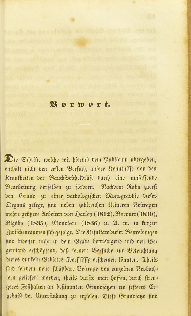 te (B^vift, tvelc^c tviv ^kxmit tem publicum übergeben, enthält ntc^t ten erjlen SSerfu^, itnfere i^'enntmffe öon ten ^'ranf^etten ber 35ou(^fpet(^eIt)rüfe burcp eine untfaffent>e 33earbe{tun9 berfelben fördern. 5?a(J;t)em dia^n ^mx\i ben ©runb §u einer ipaf^ologtf^ten 9)?ono9rap^te btefe^ Drgan^ gelegt, fi'nt» neben §a|)Irpid;en Hetncven S3etträgen mefjre größere Slrbeiten oon ^arle^ (1812}, SSecourt (1830), S3tg^bi) (1835), a)font)tere (1836) u. 21. m, tn furzen 3>vifc^enräumen fid) gefolgt. Ste 9fiefultate btefer 33eftrebungen fint) inbejyen ni^t in tem ©rate befriettgent unt ten ®e# genj^cnt erfc^öpfent, taf fernere SSerfud;e ^ur S5eleu(^tung tiefet tunfein ©ebtete^ überpffTg erfcpetnen fönnten. Z'^HH fint feittem neue fc^ä^bare 23ettröge üon etnjcinen 33eoba4»* tern geliefert n)orten, tfieiB turfte man |>ojfen, Wx^ firen# gereö gejlfiolten on befiimmten ©runtfä^en ein fejlerc« Qx* gebni^ ter Unterfuc^ung ju erzielen. ÜDiefe ©runtfö^c ftnt