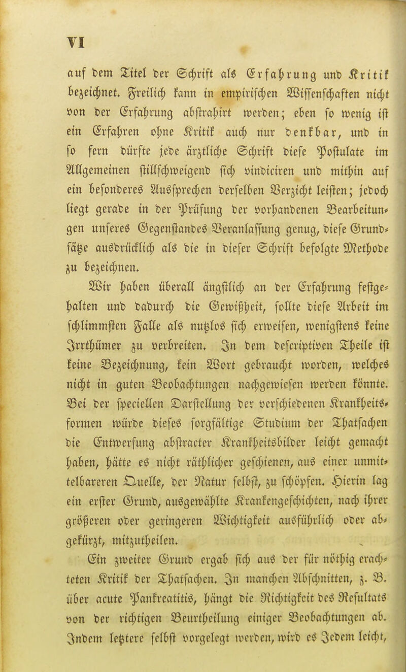 auf bem Sittel ber ©c^nft aU dxfa^xun^ m\> ^vitit bejei^net gretltcf) Um in cmpmfc^cn SötiTenfc^aften ntc^t »on ber (5rfa|)run9 oS|lra|)trt merben; eben fo ttjenig tf} ein (Jvfal^ren o^^ne Ädttf au(^ nur benfSar, unb in fo fern bürfte jebc ärjtlt(|e ®^rtft biefe ^ofiufate im 2l%emeinen |liKfc^it)etgenb fi^ üinbictren unb mithin auf ein befonbere^ 2lu^f^red[)en berfelkn SSer^ic^t letj^en; j;cbo4) Uegt gerabe in ber Prüfung ber öorlpanbenen §3eor6ettun# gen unfere^ ©egenflonbe^ SSeranloffung genug, btefe ®runb# fä^e au^briMIicf) aU bte in biefer @d;rift Befolgte 3)?et|)obe Be^ei^nen. 253ir l^aBen üBeraK änglilicJ^ an ber CJrfal^rung fefige* |)alten unb babur^ bie ©en)ifl;eit, follte biefe SlrBeit im fc|)Iimmj^en gaUe aU nu^Ioö ft'^ ertt)eifen, tvenigjlen^ feine ^rrtpmer gu üerBreiten, 3n bem befcri^)tiöen X^tik i{i feine Se§ei^nung, hin Sßort geBrou^t tt^orben, «jetcpeö niä)t in guten S3eoBad^tungen na(f)gett)iefen werben fönnte. S5ei ber fpecieKen ©arftctlung ber öerf(|)iebencn ^ranf^eit^* formen tt)ürbe biefe^ forgföltige ©tubium ber Sl^atfadjen bie (^ntn)erfung aBjlracter ^ranif()e{töBiIber leicht gemacht I;aBen, !^ätte eö nicpt rätl;ficl;er gefd;ienen, auö einer unmit* teI6areren OueKe, ber D^atur fetBjlt, §u fü(;ö^3fem hierin lag ein erfier ©runb, au^gett)ä|)Ite tonfengefc^i^ten, nac^ if>rer größeren ober geringeren 2öic^tigfeit au^fül^rlic^ ober aB# gefürjt, mitj^ut|)eifen. (Ein jtt)eiter ®runb ergaB jtc^ au^ ber für nötl^ig erad;* teten ^ritif ber S;!patfad(;en. 3 ntane^en 2lBfd;n{tten, 33. üBer acute ^anfreatiti^, l^ängt bie 9^id)tigfcit be^ 9?efu(tati? i)on ber richtigen 53eurt{)ei(ung einiger 23eoBa(f>tungen ab. 5$nbem le^tere fcIBfl vorgelegt tvcrben, n>ivb e<^ ^c'^m Uid)t,