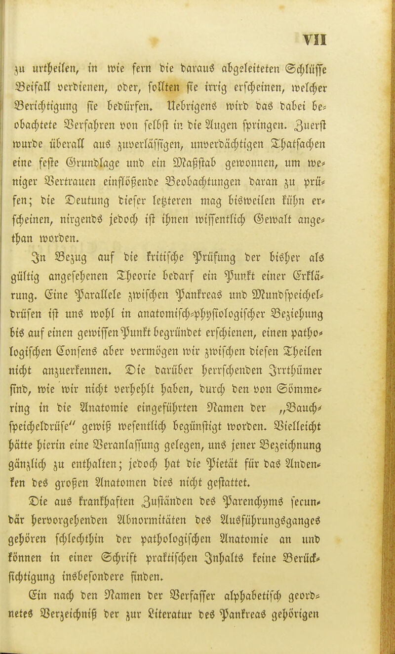 mt^nUn, in tt)ie fern bte bavauö aBgeleiteten ©^hlffe 23etfaH ücrbtenen, ober, foUten fie trrtg erfc^ei'nen, m\ä)tx 53en'4)tt9ung fie bebürfeiu Uek-tgenö tutvb ba^ batet 6e* ok4)tete SSerfa'^ren t>on felBfl tn bte 2(ugcn fpvtngen. 3er11 it)urbe ükroCf au^ juüevfäfjTgen, unöerbäcpttgett Z^atfa^en etne fefle ©vunbrage unb ein 9}?aPaB gett)onnen, um tt)e=» ntger SSertrauen etnp^enbe S^eoBacptungen baran prü# fen; bte Deutung btefer le^teren ntog bt^n^etten fü|»n er* [cremen, ntrgenb^ j[ebo4) tfl t^nen ttJtffentltc^ (^emlt ange* t^on tt)orben. 3n Sejug ouf bte frtttfdpe Prüfung ber Biö|jev alö gültig angefe|)enen %^toxk kbarf ein ^unft einer dxM* rung. Sine parallele ^ttJtfcpen ^anfrea^ unb 9)?unbfpet4)el# brüfen tfl un^ m'^l in anatomtf4)*p|)i)fioIog{fcper SSejie^ung Bt^ auf einen gen^iffen^unftBegrünbet erfcptenen, einen ^Jatlpof togtfcpen (5onfenö aBer vermögen n^ix ^n>i\^m btefen S^^etfen nic^t anjuerfennen» ©te barüBer Iperrfc^enben ^rrt^ümer finb, n){e tt)i'r m^t öerl^e^tt !^aBen, burc^ ben üon ©ömme^ ring tn bie Slnatomie eingeführten Dramen ber „Sauc^=^ f^ei4)elbrüfe gen^tf tt)efentti^ Begünj^tgt tt)orben. SStelleic^t ^)ätte l^ierin eine SSeranlaffung gelegen, un^ jener Se^eicpnung Qän^li^ ^u entl^atten; jeboc^ l)at bie ^tetät für ba^ 2lnben^ fen beö großen Slnatomen bteö nic^t geflattet. ©te auö franf^aften 3I^Änben beö ^orenc^pmö fecun^ bor f)ert)orgef)enben SlBnormitäten be^ Slu^füprungögange^ ge!pt)ren f4)(ed;t'^{n ber patpologif^en Slnatomie an unb fönnen in einer (S^rift praftifc^en ^nl^altö feine 23erücf* fic^tigung tn^Befonbere ftnben. din na^ ben 9?amen ber SScrfoffer atpfiaBetifd; georb* nete« SSerjeicfinif ber ^ur Literatur be^ ^anfreaö gehörigen