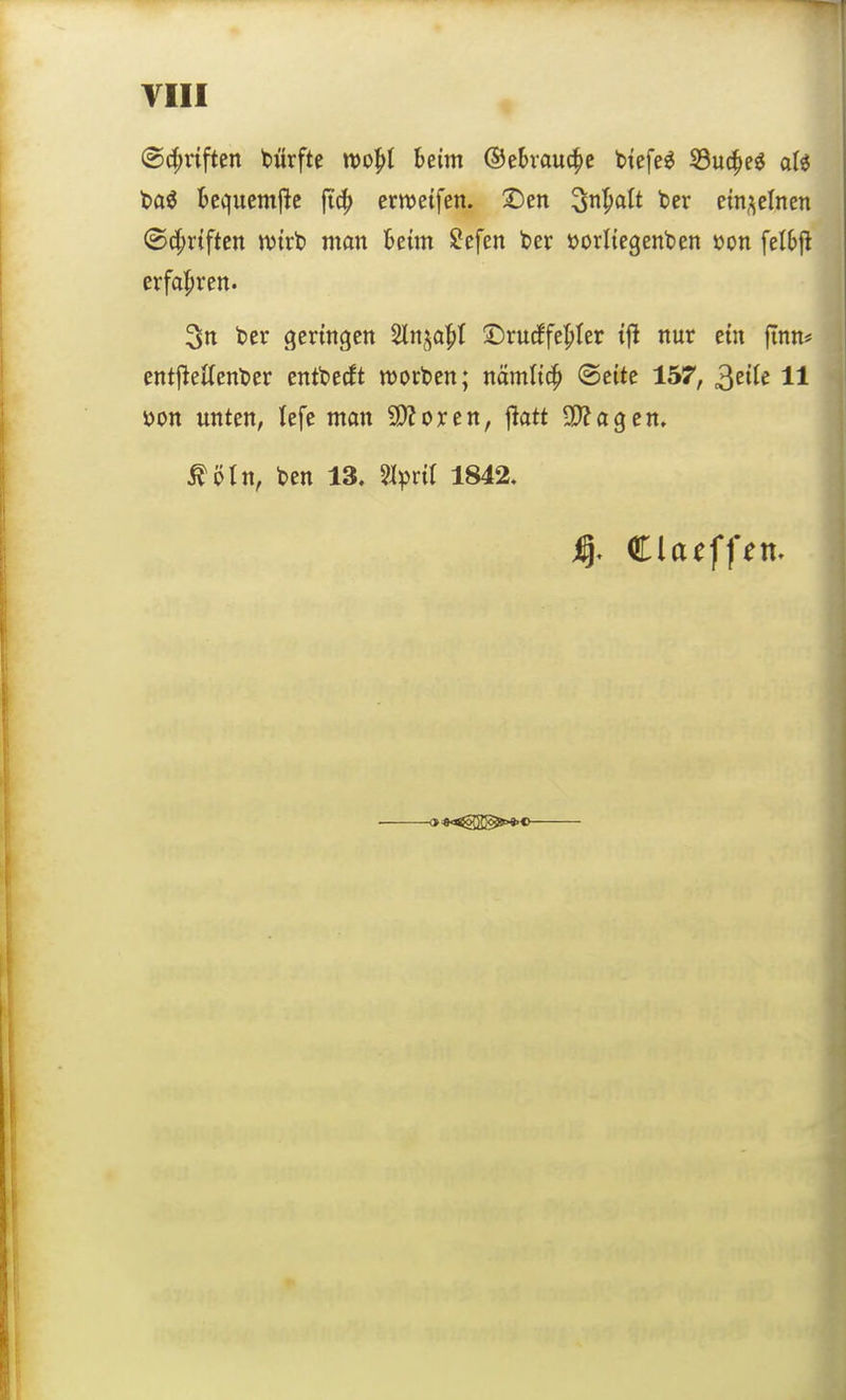(&({;nften biirfte wo^l beim ©ebvauc^e tiefet S3uc^eö al« t>ai fccquemjlc ftc^ erwetfen. ©en ^nl^alt ber ein.^elnen ©d^rtftcn njtrt) man ktm ?efen ber »orltegenben üon feli>|i erfahren. 3n t>er (geringen ^n^a^t ©rucffel^ter tfl nur etn finn# entj^eitcnbcr entbecft morgen; nämltc^ (Seite 157, ^ziU 11 S)on unten, lefe man 9)?oxen, jlatt SO^agen. ^öln, ben 13, %^nl 1842,