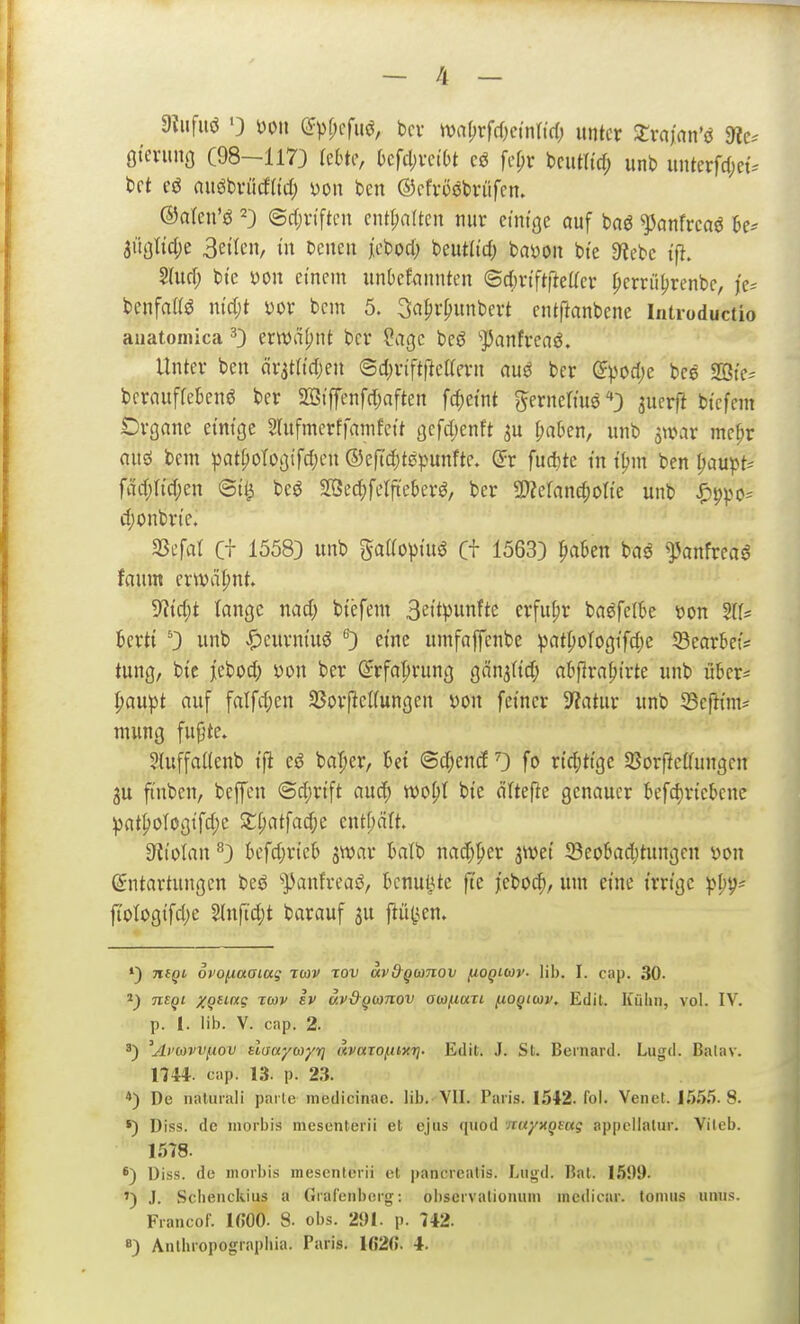 — 4 _ Oiiifiiö 0 m\ C^pf;cfuö, bcr mi)x^d)mM) unter 2:ra)an'd 9ic. ötevung (98-1173 leSte, ()cfcl;vct()t cö fef;r bciitlid; unb iiiiterfd;et. t)rt eö nitöbviicfltd; yon ben ©cfvoebrüfcm ©aten'ö ©rtjriftcn entsaften nur etmge auf baö ^anfrcaö ^e- ^üQlid)^ 3etlcn, in benen jcbod; bcutd'rf; baöon bi'e 9^ebc Slurf; bt'c yon einem unüetannten ©djrt'ftrteacr pcrrü[)renbc, fe^ benfaffö n{d;t yor bcm 5. ^a^rpunbert entftanbene Introductio aiiatomica 0 erwdfjnt ber ?aßc beö ''JJanfrcaö. Unter ben örata'd;en ©d^riftfieKern auö ber ©podje bce SBte^ bcrauffebenö ber 293iffenfd;aften fd;etnt ^ernermö'»} aucrft bicfem Organe einige 5lufmerffanifctt 3cfd;enft f;aben, unb ^a^ar me^r auö bein patfjologifdjeu ®cftd;t0punfte. (Fr fud)te m i'^iu ben paupt^ fäd;Ii'd;en beö S?3ec^)ferfieberö, ber 9)?cfand;otte unb ^ppo^ d)onbrie. 33efat C+ 15583 unb gaaoptuö Ct 15633 pakn baö ^anfreaö faum crwä|)nt. ??i'd;t lange nad; btefem Bettpunftc erfuhr baöfelbe »on %U krti '3 unb «^eurm'uö eine umfaffenbe ^)atpoIogi'fdje 33earBe{* tung, bte jebod; von ber ^rfaprung gän^tid; abflra^trte unb ü5cr= I;au^)t auf falfd;en SSorjlcKungen yon fetner Statur unb 33efttnis nuing fufjte. 2{uffa((enb tft cö ba^er, 6et ©d;enrf 0 fo rtd;ttge 35orftcCfungcn 2u fi'nben, beffeu (Sd;rtft auc^ wo^t bte ältere genauer befc^nebcne pat^oIogifd;e Xl)at\ai)t cntf;ält. dlio\an *'3 kfd;rieb ^war üatb nad)per jwet 33eobad;tungen yon (Entartungen beö ''])anfreaö, knu^te fte jeboc^, um eine irrtgc ^1)9= fi'ologifdje 2(nftd)t barauf ju fli'tt^en. *) niQi ovofiaaiug twv xov ävd-gcanov (ioqmv- üb. I. cap. 30- TTS^t XQ^'-'*? to>v iv äv&gionov awi-iUTi (loqiwv, Edit. Küliii, vol. IV. p. 1. üb. V. cap. 2. 'Ai'0)vvi.iov shaycoyr] uvarofiixri. Edit. J. St. Bernard. Lugd. Balav. 1744. cap. 13. p. 23. *) De naturaü parte medicinae. Üb. VII. Paris. 1542. fol. Venet. 1555.8. *) Diss. de iiiorbis mesenterii et ejus quod nayxQmg appcilatur. Vileb. 1578. 8) Diss. de inorbis mesenterii et pancreatis. Liigd. Bat. 1599. ') J. Schenckius a GraCenberg: oi)servationuni medicar. tonnis nniis. Francof. IßOO- 8- obs. 291. p. 742.