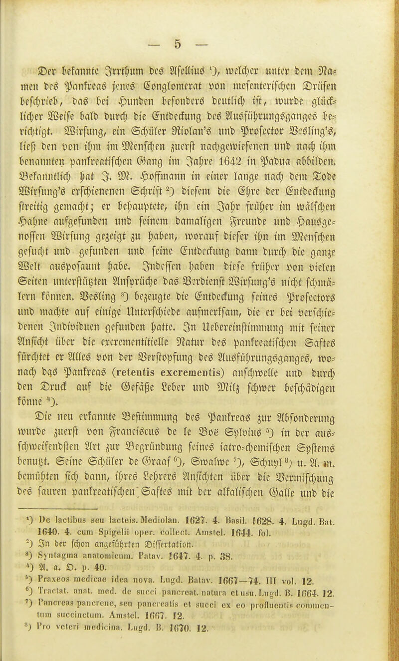 $Dcr kfanntc 3rrt^itm bcö 2(fel(tuö mU)(x iintcv bciu 9^a* mcn bc^ ^])anfveaö ]tcncö (Konglomerat öou mcfcntcvtfrijcn 2)ritfcn kfd;viel>, taö kt ^iiinbcn kfonbcvö bcutttcl) ift, iüuvbe gliicf^ Itdjer Sffieife klb burt^) bie Sntbecfung bcö Sfitöfüljvung^gangcö te= vtdjtigt. SOStrfung, ein <Bd)ükx dihtan'S unb ^rofecfor SScs^Kiig'^, ttc|j bell i)on t^m tm 9}?cnfc{;en ^mxft nact;gcwtefenen unb nad; i'^m benannten ^^anfl•eat^fc^)C ©(^9 t»^ 3«^ve 1642 tn ^abua nWtfbcn. SBcfanntltd; pat 3« SO?» |)offniann in einer lange nad; bem ^Tobc Sßt'rfung'ö crfd;tencnen <Sd;n'ft ^) btcfem bte dijxc ber ßrntberfung flretttg geniad)t; er ]&er;auptete, tf;n ein ^a^x früfter tm wäffd)en ^a^ne anfgefunben unb fernem bamaltgen greunbe unb |)au0ge? noffen SBtrfung gezeigt gu l;a6en, ivorauf bt'cfcr t'^n im a)?enfd;en gefud;t unb gcfunben unb ferne ßntbccfung bann burd; bte gan^e Söelt au^pofaunt l)aU. Snbeffcn ))aUn btcfe fn'i^cr von vtelcn ©etten unterpfi^ten 2(nf^>rü4)e baö 23erbtenft Hötrfung'ö n{d;t fd;mä=: lern fönnen. Sßesltng 0 bezeugte bte ©ntbecfung fetneö ^rofcctorö unb madjte auf einige Untcrfd;tebc aufmcrffam, bte er hd verfd;ie? benen Siibivibuen gefunben ^atte, 5n Uekretnfttmmung mit feiner 5lnftd;t über bie ercrementitiette 9?atur be^ ^)anfreatifd)en ©afteö fördjtet er Miß von ber Sßerfto^fung be^ Sluöfii^rungögange^, tvo^ nad; b(}ö ^anfreaö (reteutis excremei)tis) anfd;weffe unb burd; ben ^xuä auf bie ©efä^e Seber unb Wt^ f^mx befdjäbigeu fönne '*}. ©ie neu erfannte 33eftimmung beö ^anfreaö gur 2lbfonberung ivurbe juerfi von granciöcug be te 33oe ©plviug ^ in ber auö? fc^nvcifenbften 2lrt gur 33cgnmbung feincg iatro^d)emifd;en @|>ftem^ benutzt, ©eine ©d;üter be ©raaf <^3, ©njaltve 0/ ©d;ut;l ^) u. % m, bemühten ftd; bann, i^re^ ?cprer^ ?(nftd;ten über bie 33ermtfd;ung bee fauren :pan!reat{fd)en'_©afte^ mit ber atfaltfd;en ©a((e unb bie ') De lactibus seu lacteis. Mediolan. 1627. 4. Basil. {628. 4. Lugd. Bat. 1640. 4. cum Spigelii oper. collect. Amslcl. 1644. fol. -) 3n ber fd^on angefüfjrten SifTertation. Syntagma analomicum. I'atav. 1647. 4- p. 38. *) 21. Q. Ö. p. 40. Praxeos medicac idea nova. F.vigd. Balav. 1667—74. III vol. 12. <=3 Trac-lat. anat. med. de siicri panoi cat. iialura et iisn. I-iigd. B. [664. 12. ') l'ancreas pancrcnc, seu pancrcalis et succi ex eo profluenlis cnmnieu- lum succinctum. Amslcl. 1667. 12. 8) Bio vctcri inedicina. Lugd. B. 1670. 12.