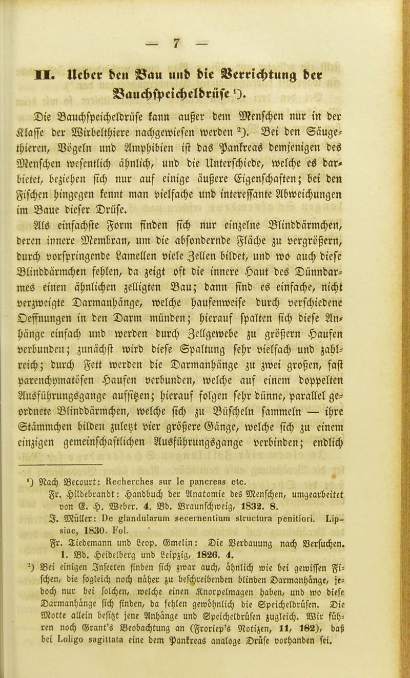 II. Hebet bcit ^au uiib bte äS^mtc^tung bet ©te iöauc^fpei'c^elbrüfe fann au^er bem 9Äenfc^en nur tn bev Äloffe ber SÖirbelt^iere nad^gewtcfen tt)erben ^3. Set ben ©äuge? tpieren, SBögcIn unb 2Im))ptbtcn tfi baö ^anftea^ bemjemgen beg Ü)ienf4)en wefcutltc^ ä^nlid), unb bt'e Unterfc^itcbe, ivelc^e eö bar* bietet, bejt'e^eu ftd; nur ouf einige äuperc Stgenfc^aften; bei bcn gifc^en hingegen fennt man i)telfac^e unb mtereffante Slbwei'(I;ungen im 23aue btefer 35rüfe, Stfö etnfad)fie gorm finben fi(|) nur einzelne 23Itnbbärmd^en, beren innere SDZembran, um bte abfonbernbe gfäcl;e ju öergröfern, burd; öorf^jn'ngenbe Cametten fkU Betten bttbet, unb m aucb bi'efe 331tnbbärmc^en fehlen, ba jetgt oft bte innere Spaut beö ©linnbar* me^ einen ä^nlic^en ^eüigten S3au; bann jtnb eö einfac^ye, ntd;t »er^weigte 3)armanpänge, n)eld;e |taufentt)eife burd; üerfdjiebenc Dehnungen in ben 3)arm münben; hierauf fpalten fi4> biefe ^n* pcinge etnfa(^) unb werben burd; S^^Q^wtU iii grö^ern «Raufen »erbunbeu; 3unäd)|l wirb biefe Spaltung fepr öietfac^ unb ^aW reic^; burc^ gett werben bie ©arman|>ängc ju jwet großen, faft parend)|)matöfen J^oufen öerbunben, werd;c auf einem boppelten 2Iusfü()rungögange aufft^en; |)ierauf folgen fe^r bünne, parattet ge:» orbnete S3t{nbbärmc^en, wetd^e ft'd^ ju S3üfc^etn fammetn — tf>rc ©tämmc^en bilbcu julet^t öier größere ©änge, welche ftd^ ju einem ein3{gen gemeinfc|aft(i(^en Stuöfü^rungögange üerbinben; enbti4> ') 3tad) Secourt: Recherches sur le pancreas etc. gr. .ig)itfaebranbt: ^anbbui^ bec 21natomte beö SKenfii)en/ vimqtathtitct ■oon e. ^. SBSebcc. 4, S3b. Sraunf^rocig, 1832. 8. 3. IDlülIer: De glandularum secernentium structura penitiori. Lip- siae, 1830. Fol. gr. Siebemann unb Ceop. ©melin: iDie SSerbauung m<ij SSerfudien. I. aSb. ^eibetberg unb idpm, 1826. 4. ^) SSei einigen Snfecten finben fic^ jwat auc^, af)ntid^ wie 6et gewiffen gi« fc^en, bie foglcic^ not^ näi)ec ju befd^i-eibcnben btinbcn SDarmanijängc, j«; bo^ nur bei Toteren, mi<S)i einen Änorpcimagen Jjüben, unb «30 biefe >Darmanf)dnge fid) finben, ba fet)ten gemo^nlid^ bie ©peid)etbvufen. ®ie gjlotte aUein beft^t jene 2Jnf)än3e unb ©pci(^etbrüfen jugteid). SSic füi;= ren no^ ®rant'6 S3eobad)tung an (gconep'S ««otijen, 11, 182), bap bei Loligo sagitiala eine bem ^anfceaö analoge 2)cüfe üoci)anben fei.