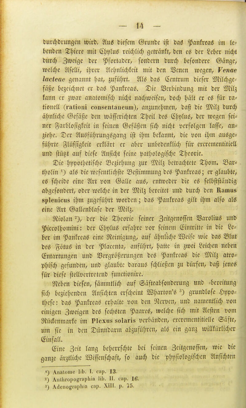 t)urcl)t>vun9cn wirb. M btefem ©riinbc ift tai ^onfrcaö t'm knbcn $t^iere im't (S|)t;Iu6 vetd)(td; gctrcinft, tcn ter ?eber iitd;t buvcC) BttJeige bev ^fovtabcr, fonbern burc^ kfonberc @ängc, mid)t §(feüt, t^vev 2(epnttd;fc(t nu't ben SSenen wegen, Fewae lacteae genannt pat, jufnprt. Sltö baö (Zentrum bicfev aJZtlÄge? fcipe kjeidjnet er baö ^anfrcaö. 2)te Scvh'nbung mit ber fann er jwav anatomi'fd) ntdjt narfjwetfen, boc|) pft er eö für ra* ti'onelt (rationi conseiitaneum), an3unc|)men, ba^ bie 9}ZiT5 burc^ äpnti'd^c ©efä^e ben wciffertd)ten bcö (Ept)Iuö, ber wegen fei'^ ner garMoft'gfet't in fernen ©efci^en ft'd; ntdjt ijerfotgen laffe, an^ 3tel;e. 3)er 2fuöfüpvungs5gang ift H)m Mannt, bie öon t^m auegc* fiiprtc glüfftgfett erflcirt er akr unbebenftid; für excrementi'tiett unb fiül^t anf btefe 5lnftd^t feine ipatI;oIog{fc^e 2;f;eorie. 2)tc :^i)ipott;etifd;e iBcjte^ung jur ?D?t7s ktrad;tete Z^om. 33ar* t^olt'n atj5 bte wefentltc^fte SSefti'mnutng be^ ^nnfreaö; er glaubte, cö fd;etbe eine 2lrt x>on ©aUe auö, entwcber bie eö felbftftänbig abgefonbert, ober in ber 5!)?{l3 bereitet unb burc^ ben Rainus spleuicus i^m jugcfüprt worben; baö ^anfrea^ gilt i^m atfo at^ eine 2lrt ©attcnblafe ber 9)?it^ atiotan^D, ber bie ST^eorie feiner 3eitgenoffen Sßaroliuö unb ^iccot^omini: ber ß^i)Iug erfahre im feinem Antritte in bie ?e^ ber im ^anfrcaö eine Steinigung, auf äl;ntid;e SBeifc wie baö ^lut be6 %ötü$ in ber ^Tacenta, anfüt;rt, ^atte in jwet eeid)en neben (Entartungen unb SSergrö^erungen bcö ^anfrca^ bie SJfifj atro* ^I;ifd; gefunben, unb glaubte baraug fd;Iiepen 3u bürfen, ba^ jencö für biefe fteUöcrtrctcnb functionirc. Stieben biefen, fämmtlid; auf ©äfteabfonberung unb ^^bereitung ft'd; beaiel;cnbcn Slnfic^'ten erfd;cint Sß^arton'e 0 gvunblofe i^ppo-- tl;efe: baö ^anfreaö erl;arte m\ ben 9?cröen, unb namentlid; m\ einigen Sweigen bcö fed;jJten ^aare^, weid^e ftd; mit 2Ie|ien vom Oiücfenmarfe im Plexus solaris vcrbänbcn, ercremcntitieac ©äfte, um ftc in ben 2)ünnbarm absufüprcn, aU ein gans wittfürlic^cr ©infaa. eine 3eit lang be^errfd;te bei feinen Seitgcnoffen, wie bie gan^e är^ttic^e 2i3iffenfd;oft, fo aud; bie ^l;i;fiorogifd)cn ?Inftd;ten ') Anatoinc Üb. I. cap. 13. Anthropographin lib. II. cap. 16. ä) Adenograpliia cap. XIII. p. 7S.