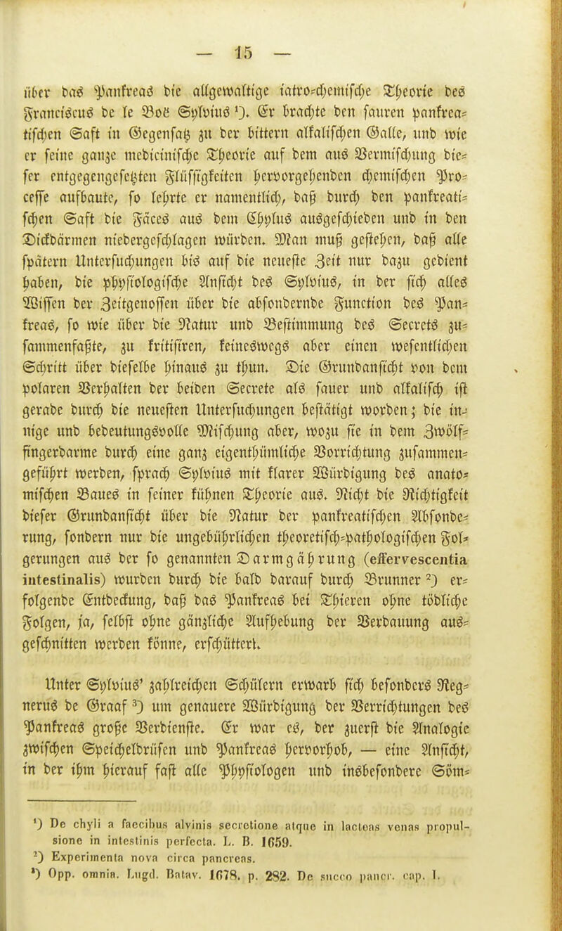 H6er ba^ '').^anfi*ea«J bte aUgewnftt'ge iatrO'd)cmtfcf;e X^mit bee granci^cuö be le 93oe @i)Ii)tiiö 0. fcradjtc ben fauven ))anfvc(i^ ttfc(;en ©aft in ©egenfaö 311 bev tn'ttevn cilfa(ifd)en imb wie er fenic ganjc mcbtdntfcfjc ^t^covi'e auf bem auö 2Sevmtfd[;ung btc^ fer cntgegengcfct^tcu glüfftöfet'ten |)cvt5orgel;enbcn c(;cmifc[jcn ^ro^ cejfe aufbaute, fo lehrte er namentltd;, ba§ burd; ben :panfreatt:= fc^en @aft bte gäceö auö bem dpptuö auögefc^teben unb tn ben ^Dicfbörmen ntcber9cfd;Ia9cn würben, SD?an niu^ 9cflel;cn, ba^ alte f^fitern Untcrfud;ungen hi^ auf bi'e neuef^e 3eit nur ba^u gebtent baten, bte ^|is)ftot09ifcf)e S(nftd;t beö ©i;Iüiuö, tu ber ft'ci^ aiki 5ßiffcn ber Beitgenoffen über bte abfonbernbe gunctton bcö ^an^ frea^, fo Wie über bte Statur unb 5Beftt'nnnung beö ©ecretö ju- fammenfafte, ju frtttftren, fetnes^wcgö aber einen wefentKd;en (3d;rttt über btefelbe btnauö ju t|)un. ©le ©runbanft'cpt s?on beut ^3o(aren SSer^alten ber betben ©ecrete atö fauer unb alfali'fc^ ifl gerabc biirc^ bte neueften Unterfud;ungen befiättgt worben; bte tn-- ntge unb bebeutungööotte ?!)?ifd}ung aber, W03U ft'e tu bem B^ölf^ ftngerbarme burc() eine ganj etgent^ümlt'c^e 33orrtd)tung jufammen? geführt werben, f^jrac^ @|)Töiuö mit flarer SGßürbtgung beö anatOj= mt'f(^en S3aueö in feiner füfmen Z^tmt auö. TOd;! bte 9?i'd;ttgfeit biefer ©runbanftd^t über bte 5?atur ber :panfreattfd;en 5lbfonbc# rung, fonbern nur bte ungebü|)rltd;en t|)eorettfc^*;pat|»oIogi'fc^en got* gerungen auö ber fo genannten Sarmgä|)rung (efFervescentia intestinalis) würben burd) bte balb barauf burd; ©runner ^) er? folgenbe (Sntbedung, ba^ baö ^anfreaö bei Z{)kxm o|>ne töblt(f)e gofgen, j'a, felbjl o|>ne gänjtt'dje 2luf|»ebung ber SSerbauung auö? gef(^nttten werben fonne, erfd;ütterU Unter @i)I»iuö' ^apfretd^cn ©djütern erwarb ft'c^ befonber^ 9^eg? neruö be ®raaf •''3 um genauere SÖürbtgung ber SSerrt'c^tungen beö ^anfreaö gro^c 23erbten|ie. ^r war ej^, ber juerfi bi'e Slnatogi'e 3W{fd)en ©petc^etbrüfcn unb ^anfreaö |cri?or^ob, — et'nc Slnffd;t, m ber tfnn hierauf fafi alte '^\)'()\i^\t>^tn unb tnöbefonbere ©om* *) Do chyli a faccibus alvinis secretione alque in lacleas venas propul- sione in inteslinis perfecta, h. B. 1059. -) Expcriinenla nova circa pancreas. *) Opp. omnia. Liigd. Batav. 1(578. p. 282. De .<siicco i)aii(r. cap. 1.