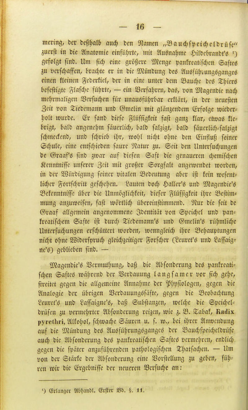 mcring, bei* be^^alb axiö) ben SfJainen ,/33aud;fpct(^c(briife Sucif in bte Slnatoimc einführte, nut Sluöna^mc ^ifbcbranbt'ö ') gefotQt ft'nb. Um ftd; et'ne gröpcve 3)Zenge panfreatifd)cn ©aftcö 311 i)evfd;affcn, trad;te er tu bi'c 9)iünbung bcö ^(uöfii^vungögangce einen ttetnen geberftel, ber in eine unter bem 33aud;c bcö S^icrö kfejlt'ötc grafd;e führte, — ein SSerfa^ren, bnö, von 2)?a9enbtc nad; inct;vmattgen 33erfud;en für unauöfüfjrkr erflärt, tn ber ncucften 3ei't »on Sttebenmnn unb ©meltn mit glän^enbem Erfolge roieber^ yoU ttjurbe. dv fanb btefe glüfligfett faft gan^ ffar, ctwaö fte= brtgt, batb ongene^m fäuerlic^, balb fatji'gt, klb fäuerftdi-'fafjtgt fd;me(fenb, unb fd;rtelj i^v, ml)i nid;t o'^ne ben (5tnflu§ feiner ©d)u(e, eine entfd)ieben faure 5?atur ju. ©ett ben Unterfudjungen ©raaf'ö ftnb jwar nuf biefen ©aft bte genaueren d;emtfd)en ^enntmffc unferer 3ftt mit großer ©orgfatt angewenbet werben, tn ber SÖürbtgung fetner öt'tatcn 23ebcutung ober tfi fetn wefent^ lieber (^ortfd;ntt gefd)cf;cn. ?autcn bod; ^aUex'^ ujib ©Jagenbte'ö S3cfenntniffc ükr bte Unmöglt'c^fett, biefer (^lüfftgfet't t^re 23efttin= mung ctn^uweifen, fafi wörtltd; überetnfttmntcnb. 9?ur bte fett bc @raaf aKgemctn angenommene S^entttät sjon ©peid;el unb ^)an= freattfd;em ©afte ijl burd; Sttcbemann'ö unb ©mett'n'ö rüfimltd;c Untcrfud;ungen erfd;üttert worben, wcnngtet'c^ tpre 23e^au^>tiingcn ntd;t o|)nc SQSt'berfprud; gletd;3etttger gorfd;er CÖeuret'ö unb Caffat'g« rte'^) gebKcben ftnb. — a)?agenbie'ö SScrmut'^ung, bap bte 2lbfonberung beö ))anfreatt= fd;cn ©afteö tt)ä|)renb ber 23erbauung langfatner »or ftc^ qc\^c, ftrettet gegen bte aKgemct'ne 2InnaI;me ber ^^i;|totogen, gegen bte Slnalogie ber übrigen Sßerbauungöfäfte, gegen bi'e SBeobad)tung Seurct'ö unb ?affatgne'$J, bap ©ubftanjcn, weld;e bie ©pc{d)cl= brüfen ju üerme^rtcr Stbfonbevung ret'jcn, mc 3. 23. Xahaf, Radix pyrcthri, 2tIfo|)Ot, fd;wad;e ©äurcn u. f. tt)., kn t^irer Slnwcnbung auf bte a)?ünbung be^ Sluöfü^rungögangcö ber Sauc^f^^eidjclbrüfc auc^) bte Slbfonberung beö ^anfreattfc^en ©aftcö t)crmc|)rcn, enblic^ gegen bie f^jötcr an^ufü^renben !pat{)otogifd;en Z^atfad)t]h — Um X)on ber ©tärfe ber Slbfonberung eine S5or|leI(ung ^u geben, fü^= ren wir bie ©rgebniffe ber neueren 5öcrfud)C nn: ') (ävfantjcv 2lt)f)anbl. ei-ftcc aSb. S. 11.