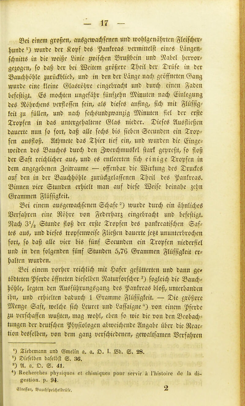 93ct etilem oro^eii, nu^gcwad)fcnen iinb woMgcnö^vtcn gletfd;er* ^uttbc •) tvuvbc bei- ^o^)f beö '^nnfreaö »erintttelft etne6 Sängen? \d)nim in bte wetjje Cintc 3n)ifcf)cn 93ru)>bctn nnb S^akl I;evüor^ gesogen, fo ba^ bev ki SQSet'tem größere Zi)dl bcv 2:)rüfc tn hex 23aud;^ü^Ic suviicfbltclv unb tn ben bev Sänge md) geöffneten ®ang würbe eine fteine ©laöveljve cingebradjt unb burct; einen gaben befefitgt. mo4)ten ungefähr fünfse^n 5}Ztnuten nad) ©niegung beö 9iüprd;ejiö yerfloffcn fetn, afö bt'efeö anfing, ftd; mit ^iüffiQ- fett 3U fütten, unb nad; fed;öunb3wansi'g 2)h'nuten ftel bei* erfte SCro^jfen tn baö untergehaltene ®Ia^ nteber. Dt'efeö Slusfli'e^en bauertc nun fo fort, bap a((e fec^iö bt'ö ft'eten ©ecunben et'n Jtrop- fen ausflog. 2(tpmete baö Ji:|)ter tief ein, unb tvurben bte Singe= ttjetben beö S3aud;eö burd) ben 3werd;inuöfel ftarf geprept, fo flop ber @aft xtid)M)cx auö, unb eö entteerten ft'd; einige Sj:ro^3fen tn bem angegebenen 3ettrauine — offenbar bte SBirfung beö 3)rudcö auf ben tn ber 23aud;höl>Ie gurüdgetaffenen Zl)<:il beö ^anfreaö. Sinnen »ier ©tunben erhielt man auf biefe Seife beinal;e ^djn ©rammen gtüffigfeit. iBei einem auögewad;fenen @d;afe ^3 ttJurbe bur^) ein ö^nlid^eö Sßerfapren eine S^öpre »on geberpar^ eingebrad;t unb befeftigt» 3laä) 3% ©tunbe flop ber erfle tropfen beö :panfreatifd;en @afs teö auö, unb biefeö tro^)fentt>eife glief en baucrte jie^t ununterbrod;en fort, fo baf atte Dter btö fünf ©ecunben ein Stro^^fen nieberfiet unb in ben foigenben fünf ©tunben 5,76 ©rammen glüffi'gfeit er- paften würben. 33ei einem tJor^er reid;lic^ mit «^afer gefütterten unb bann gc* tßbteten ^ferbe öffneten biefelben 9^aturforfd;er 0 fogleid; bie 33aud;= ^lö^Ie, legten ben Slusfü^rungögang beö ^anfreaö blop, unterbanben i^n, unb erf)ielten baburd) 1 ©ramme glüfft'gfeit. — 2)ie größere Spenge ©aft, mU)t fi'd; Ceuret unb Saffaigne'^3 üon einem -})fcrbe SU i)erfd;affen wupten, mag wo% eben fo wie bie üon ben ^tohad)^ tungen ber beutfd)en ^[;i)ftoIogen abwcid)cnbe Eingabe üter bie 9teac= tion beefetben, »on bem gan^ s?erfd;iebenen, gewaltfamen Sßerfapren •) Siebemann unb ©rnclin a. a. D. I. S3b. ©, 28. ©iefclbcn bQfel6(t (S. 36. ») 21. 0. D. ©. 41. *) Recherches physiques et cliimiqucs poiir servir ä I'hisloire de la di- gestion. p. 94. ei(i»lT«/ »«urfjfpeiiOflÄriiff. 2