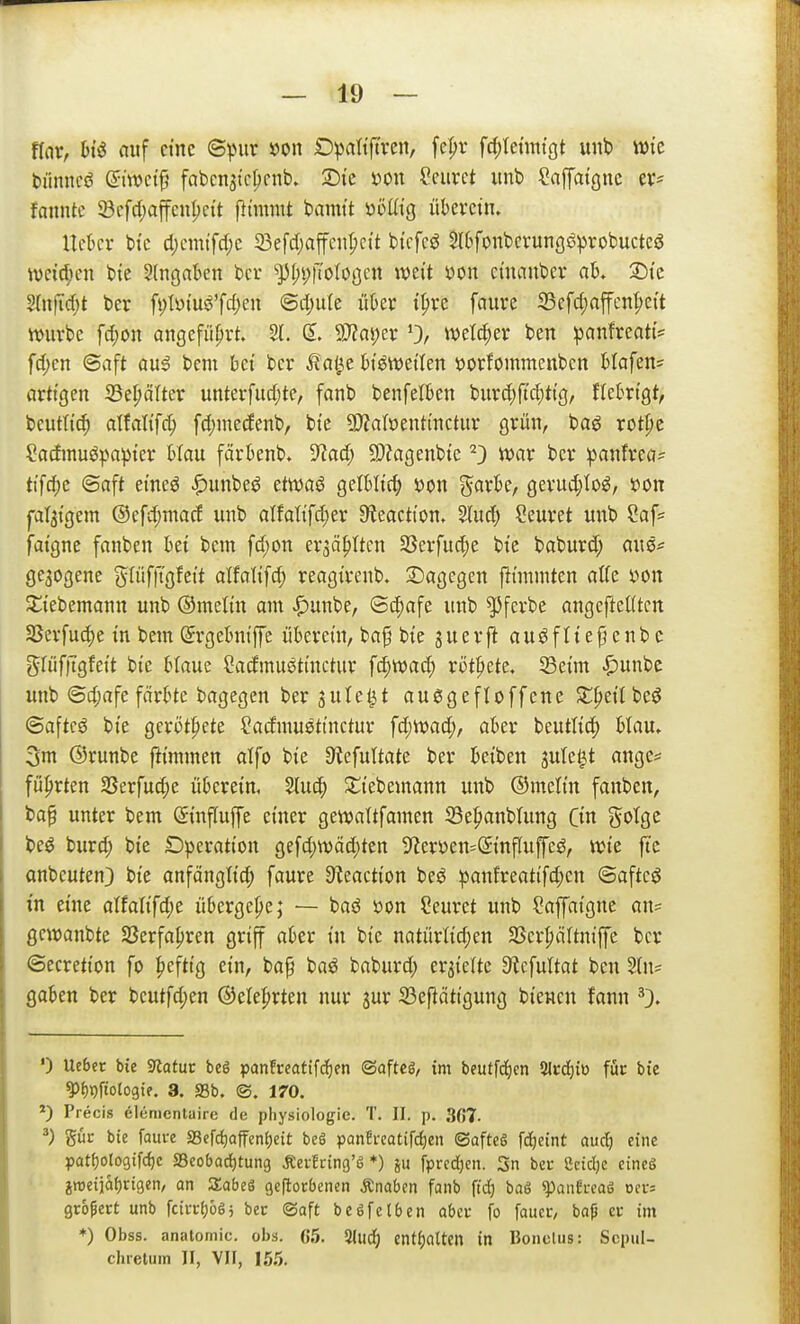 flar, hi^ auf eine ©^Mtr »on D^attjtvcn, fc^r frf)tctititgt unb \m biiitncö ©twct^ fabenjicljcnb. m\ Seiirct unb Saffatguc fanntc Söcfd;affcut;c{t flimmt bamt't üöHtg überctn. Uckr bi'c d)cmtfd;e 23efd)affcn^ctt bi'cfcö Slbfonbcrungö^jvobuctcg ivei'c^ien bie ^(ngnkn bcr ^f;i;t't'oIoöcn mit »on cincinbev ab. ^tc 2(nfid)t ber fi)tyi'uö'fd)en <Bd)ük üUx ipre faure 93efd;nffcnt;e{t würbe fd;on angeführt. 2L (5. 9}?ai;er 0/ welker ben !panfreat{= fd;cn ©aft au^ bem bei ber ^?al^e btöwetten ioorfommenbcn blafen= artigen 33e^ä(ter unterfudjte, fanb benfetben bur^ftc^ttf|, ftekigt, beutli'(^ atfaltfc^ fd;medenb, bte 5D?aIöenttnc{iir grün, baö rot^e Sadmuöpapter blau färbenb. 9^ad; 5D?agenbte ^) war bcr ^anfrea* tifd;e ©aft emeö ^unbeö etwaö gelbli'^ x>on garbe, gerud;toö, »on pl3tgem @efd;macf unb alfattfd)er ^teacti'on. Sind; Ceuret unb Saf^ fatgne fanben bei bem fd;on er3äpltcn SSerfud;e bie baburd; aus^ ge3ogene gIüf|Tgfeit atfalifc^ reagtrenb. 2)agcgen flininiten äffe yon ^iebemann unb Omclin am ^unbe, ©d;afe unb ^fcrbe angeftefftcn 25erfud)e in bem (5rgebntffe überein, baf bie juerjl auöfltej}cnb c glüfitgfeit bie blaue öadmuötinctur f(i)Wad; rottete. 33eim ^unbc unb <3d;afe färbte bagegen ber jute^t auggefloffene Streit beö ©aftcg bie geriJtpete ?admuetinctur fd;wad;, aber beuttid) btau» 3m ©runbe fiimmen alfo bie 3tefultate ber beiben jute^t ange* führten 25erfud;e überein, 5(uc^ Stiebemann unb ©metin fanben, ba§ unter bem Sinffuffe einer gewaltfamen 33e^anb(ung (in gotge beö burd; bie Operation gefd;tt)äd)ten 9^cryen=(5inf[uffeö, tt?ie fic onbeuten} bte anfänglid; faure Steaction beö :panfreattfd;en ©aftcö in eine aitaUfd)t übergebe; — baö mn Ceuret unb Sapigne an= gewanbte SJerfafjren griff aber in bie natürtid;cn SScr^äUniffe bcr ©ecretion fo |)cftig ein, ba^ baö baburd; erhielte 9tcfultat ben 2ln= gaben ber beutfd;en ©ele^rten nur jur S3eftätigung biewcn fann 0. 0 Ueber bie 5«atuc beS pan!reatifcf)en ©afteg, tm beutfc^en %tä)ivi för bie ?)t)i!)ftotogte. 3. S3b. ®. 170. *) Precis elenienlaire de pliysiologie. T. II. p. 3ß7. güc bie faui-e SSefc^ioffentjcit beS panh-cütifrf)en ©afteö fd^eint aud) eine }30tf)oto9ifcf)e a3cobacf)tun9 Äerfring'ö *) jii fprcdjen. 3n bec Ceidje eines iweiiaf)rigen, an SabeS geftorbenen Änabcn fanb ftd) bag ^anfreaS Dev= gröM unb fcii-cf)665 bec ©aft beöfclben abcv fo faucr, bafj er im ♦) Obss. analomic. obs. 65. 3lud^) intf)aUm in Boneliis: Scpul- chretum II, VII, 155.