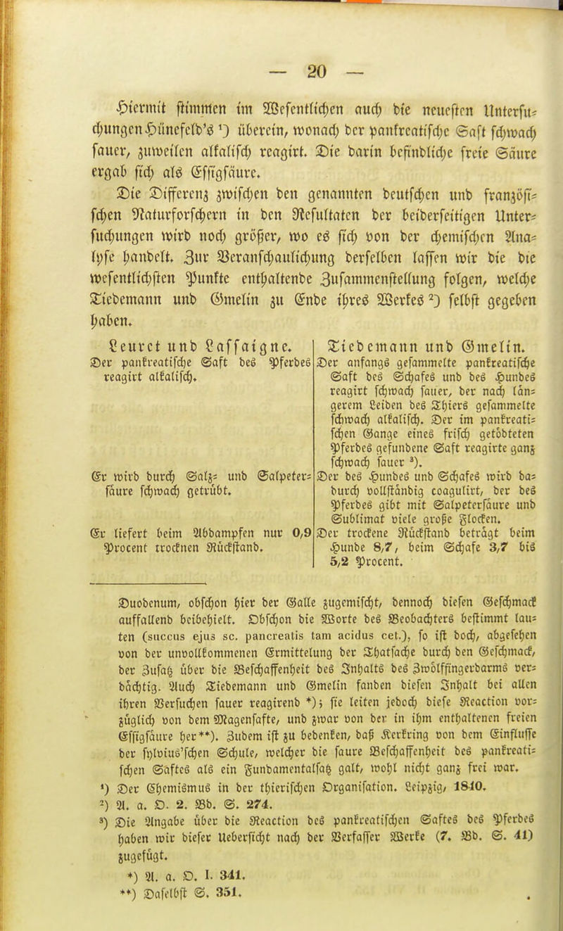 ^knwit fitmmcn tm 5Eßcfctit(td;cn a\id) bie nciicftrn UnterfitJ d;un9cnJF)ünefc(b'ö 0 überctn, womd) bcr ^anfrcatifri)c ©nft fd)md) fauer, 3uwetlcn alfnlifd; rcngt'rt. 2)te ban'n kfi'nblid)e frcte ©äurc ergab ftd; olö (Sfftgfäurc. 2)ie :J)i'jfcvcn3 jtvtfdjcn ben genannten beutfd;en nnb franjöH'* f(|cn 5^atuvforfc^errt tu ben 9?efultatcn ber bct'berfetttgen Untere fud;ungen wirb nod; großer, wo eö ftd; üon ber d)emifd;en Slna- i\)fc IjanbeU. 3uv 33cranfd;auttd)ung berfelOcn loffen wir bie btc wefentltd)ftcn fünfte ent^altenbc 3»fflmincnfte(fung folgen, weldje Slicbemann unb ©melin @nbe t^reö SSerfeö ^3 felbft gegeben ^aben. Ceurct unb ?affatgne. Sitebemann unb ©meltn. 2)ec panBi-eattfdje ©aft beg ^ferbeS 2)er anfangs gefammelte panJteatifc^e reagivt alEatifc^. ®aft bcä ©c^afeö unb bcS J^unbeö reogirt fc^trad) fauer, ber nad; (ans gerem Ceiben beS Sf)ier6 gefammelte '(dbmad) alfalifc^. 35er im panfrcati; fd^en @angc eines frifd) getobteten ^ferbcS gefunbcne ©oft rcagirtc ganj fc^itac^ fauer S)er beS ^unbeS unb <Sd)afcS wirb bas burd) üoUftdnbtg coagutirt, ber beS ^ferbeS gibt mit ©olpctcrfdure unb ©ubtimat oiele gvope gtocfen. 35er trocfene 3tücfftanb betragt beim ^unbe 8,7, beim ®(^afe 3,7 bis 5,2 ^rocent. @r wirb burd^ ©atj; unb Salpeter; fäure fd)»a(^ getrübt. @r liefert beim 2Ibbampfen nur 0,9 ^rocent trocBnen SRücEflanb. 35uobcnum, obfdjon f){er ber (Satte ^ugcmifc^t, bennoc^ biefen ®efc^imacf auffattenb bcibef)iclt. Dbfc^on bie SBorte beS SSeoba^terS beftimmt lau= ten (succus ejus sc. pancrealis tarn acidus cet.), fo ift bod), abgcfcf)en »on ber unüoll6ommenen Srmittelung ber 3;t)atfac^c burd^ ben ©cfi^macf, ber 3ufa(^ ijber bie SSefdjaffenfjeit beS SntjaltS beS 3tt)6lffingerbarmS oer= bad^tig. 2(ud) Siebemann unb ®melin fanben biefen Snfjalt bei alten it)ren SSerfud^en fauer rcagirenb fte leiten jebod^ biefe SJeaction üor= jüglid) »on bem SOiagcnfofte, unb jwar üon ber in il;m entljaltencn freien efftgfaure f)er**). 3ubem ifl JU bcbenfen, ba^ ÄcrEring oon bcm einfluffc ber ft)loiue'fd)en ©d)ule, welker bie faure Sefdjaffenljeit beS panfreati= fdjen O'afteS alS ein gunbamentalfa^ galt, woljl nid;t ganj frei mar. *) 35er SljemiSmuS in ber tl)ierifd;en Drganifation. Seipjig, 1840, 31. a. D. 2. aSb. @. 274. 35ie Eingabe über bie SReaction bcS panEreatifdjcn ©aftcS bcS ^fcrbcS ()aben wir biefer Ueberftdjt nad^ ber JBcrfaffer Söerfe (7. ffib. ©. 41) ♦) 31. a. D. I. 341. 25afelbfi ©. 351.