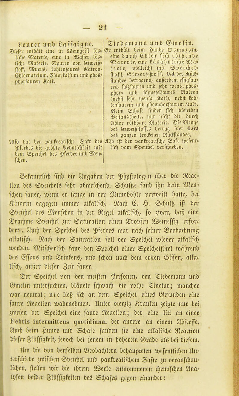 l'eitrct unb doffatguc. Siefev entt)hlt eine in Sffieingcifl 166= Ud)( ^atmc, eine in SBaffer Ihi-- lid)c 9}?atene, ©pui-rn Don Siiüfijj= jloff, SOiucug/ tof)lcnfaurcS SJotion, 6()[ornatviun'., 61)lorEalium unbpf)o65 Sllfü (jat bei panfveatifdje ®aft be6 ?)ferbcä bic gropte 31et)nlid)feit mit bem ©peic^el be6 ^fevbeg unb SKens f^en. 53cfanntttc^ fi'nb bte SIngakn bei* ^pt^fioloßcn ükr btc 9?eac= ti'on bcö ©^eicl)etö fepr abwetdjenb. @d)ul^e fanb t|)n fcenn aJien^ fcf)en fauer, wenn er lange in bei* 9}?unbp^te »erweiU ^atte, bei ^Itnbern bagcgcn tmmer alfati'fd;. 9^ad; ©c[;ut^ tfi bei* ©pcid;el bcö 2)Zenfd;cn i'n bei* Sieget atfali'fdj, fo jwar, bajj cme 2)i*ad;me ©petd;el 3111* ©atuvatt'on einen Stropfcn SOßeinefft'g crfor= berte. S(ud; bei* ©petd)el beö ^fevbeö mx nad; feiner Seobadjtung alfalifd> ^tad) ber ©aturatton foti ber ©petd)ct lieber alfalifd) werben. 2)Jitfd)crIid; fanb ben ©petd)el einer ©petc^elftftel wä^renb beö (5ffen^ «nb Jtrinfen^, unb fd)on bem crften 23iffen, atfa^ Itfc^, aupcr btefer 3eit fauei*. Der ©peic^et üon ben metficn ^erfoncn, ben Sliebcmann unb ©mettn unterfud;ten, Mäucte fc|)wad; bte rotpe Sttnctur; mand;cr war neutrat; nie liep ft(^ an bem @peid;el eincö ©cfunben eine faure Sieaction wa^rnc^men. Unter »ier^tg ^Iranfcn geigte nur hü gweten ber ©petd;el eine faure 9^cactton; ber eine titt an einer Febris intermittens quotidiaua, ber anbere an einem Sfbfceffc, 2lud; beim |)unbe unb ©d)afe fanben fi'e eine alfaiifd;e 9?caction btefer gdiftTgfeit, febod; bei jienem in Ijöpcrem ©rabc aU bei biefcm. Um bte öon benfelben 23cobad;tern bcl;auptctcn wcfcntltd)cn Un- terfd;icbe jwtfdjen ©pctd;el unb panfreatifd^em ©afrc 3U ycranfd;au= lid;en, fteücn wir bie i^rcm SBerfc entnommenen d;cmifd;en 5lna* Ipfen beibcr gliifft'gfciten bcö 6d;afcö gegen cinanber; Sctebcmann unb ©melim (gv entf)ätt beim >!punbe Dömajom/ eine burd^ (SI;toi- fid) i-6tf)enbe SK a t e r i e, eine E a ö ö () n l i d; e 58? as terie, meüciäjt mit ©peilet; ftoff, eiroci^ftoff, 0,4 bcS sHitcE= flanbeg bettagenb/ au^evbem cffigfou: veg, fatifauveö unb fet)v wenig p^oö= p{)ov= unb [c^wefclfQure§ 5{atron (nebft feiji- ttenig Äali), nebfl Eot); (cnfaui-em unb pljogpfjorfaurem ÄalE. Seim ©d)afe finben fid) bicfetben 23ff}anbtf)cite, nuc mä)t bie bui-(^ 6t)toL- rot^bare SKaterie, SieSWenge bcö eiwei^RoffeS betrug tjier 0/62 bei ganjen trocfcnen «Äucffianbeö. 9Ufo iji bei- panfreatifd)e ®aft »efent= lid) Pom ©pcici^et pcrfdjiebcn.